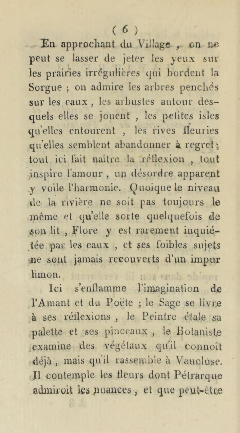 on mî En approchant du Village , peut se lasser de jeter les yeux sur les prairies irr(^gu!ières qui bordent la Sorgue ; on admire les arbres penchés sur les eaux , les ai bustes autour des- quels elles se jouent , les petites isles qu’elles entourent , les rives fleuries qu’elles semblent abandonner à regret^ tout ici l’ait naître la réflexion , tout inspire l’amour , un désordre apparent y voile l’harmonie, (^luoiquele niveau de la rivière ne soit pas toujours le même et quelle sorte quelquefois de son lit , Flore y est rarement inquié- tée par les eaux , et ses foibles sujets ne sont jamais recouverts d’un impur limon. ; ^, Ici s’enflamme l’imagination de l’Amant et du Poète ; le Sage se livr,e à ses réflexions , le Peintre étale sa palette et 'ses pinceaux , le Bolanisl^e examine des végétaux qu’il connoît déjà , mais qu’il rassemble à Vaucluse. Il contemple les fleurs dont Pétrarque adiniroil les ;uiances , et que peut-être