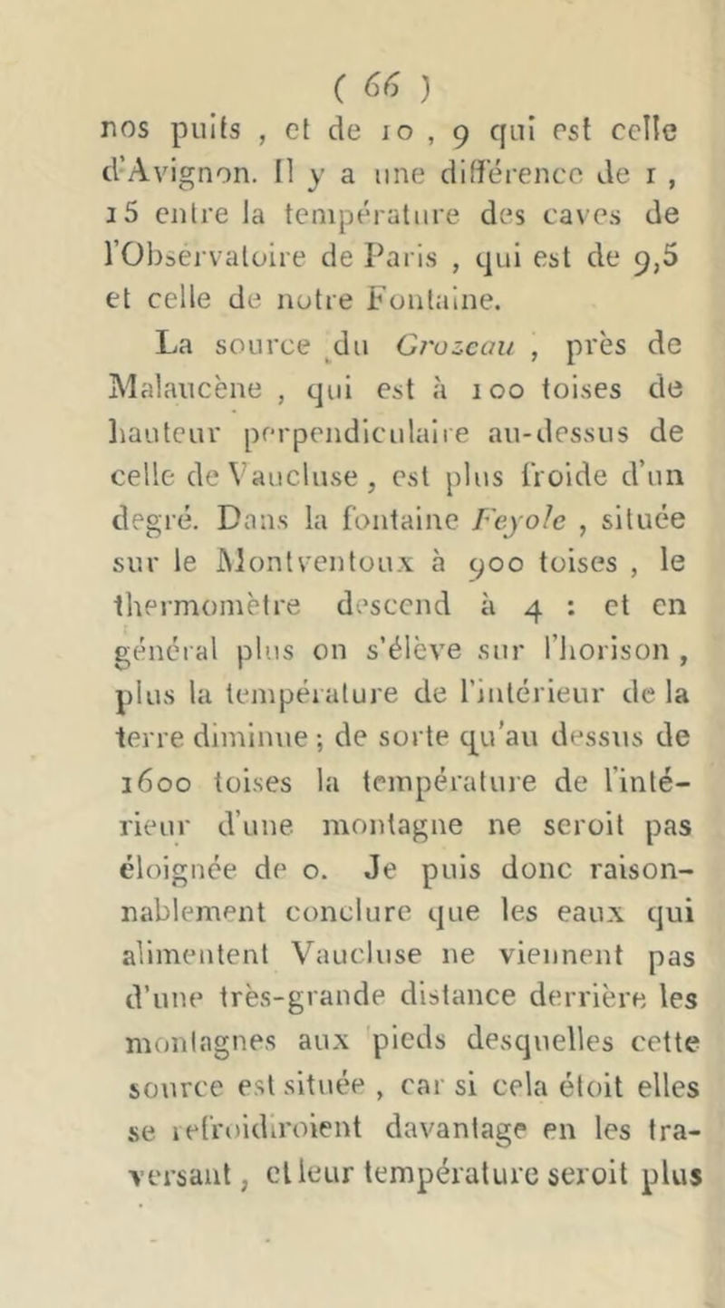 C ) nos puits , et de lo , 9 qui est celle d’Avignon. Il y a une différence de r , i5 cuire la température des cave.s de l’Observatoire de Paris , qui est de 9,5 et celle de notre Fontaine. La source _^du Grozcaii , près de Malaucène , qui est à 100 toises de liauteur perpendiculaire au-dessus de celle de Vaucluse, est plus froide d’un degré. Dans la fontaine Feyole , située sur le JMonfvenlüux à 900 toises , le thei'momètre descend à 4 : et en général plus on s’élève sur l’horison , plus la teinpéiature de finlérieur de la terre diminue ; de sorte qu'au dessiis de 1600 toises la température de finlé- rieur d’une, montagne ne seroit pas éloignée de o. Je puis donc raison- nablement conclure que les eaux qui alimentent Vaucluse ne viennent pas d’une très-grande distance derrière les montagnes aux 'pieds desquelles cette source est située , car si cela éloit elles se lefroidiroient davantage en les tra- versant, cl leur température seroit plus