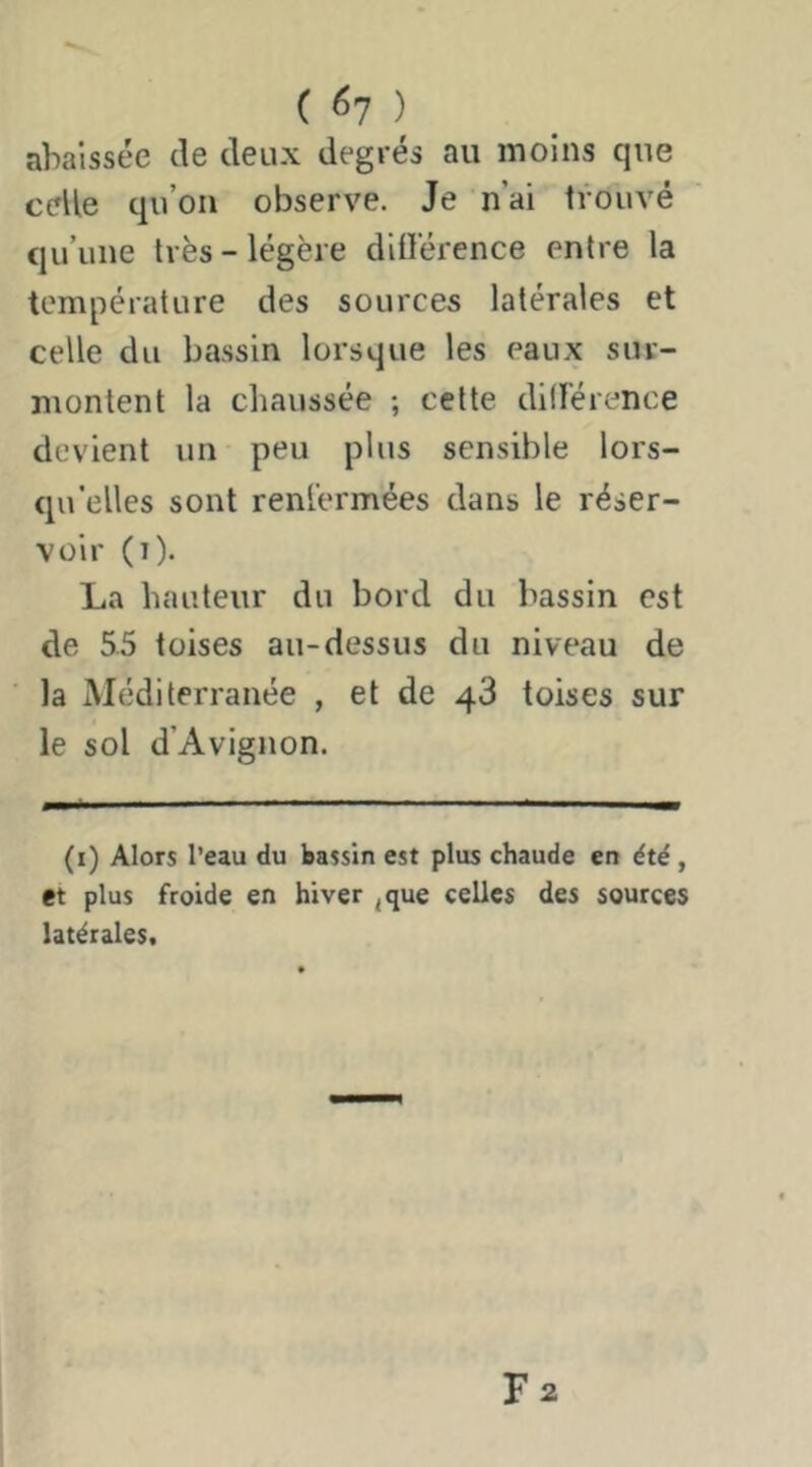 C ^7 ) abaissée de deux degrés au moins que celle qu’on observe. Je n’ai trouvé qu’une très-légère ditlerence entre la température des sources latérales et celle du bassin lorsque les eaux sur- montent la chaussée ; cette diderence devient un peu plus sensible lors- qu’elles sont renfermées dans le réser- voir (i). La hauteur du bord du bassin est de 5.5 toises au-dessus du niveau de la Méditerranée , et de 48 toises sur le sol d’Avignon. (i) Alors l’eau du bassin est plus chaude en été, et plus froide en hiver ^que celles des sources latérales.
