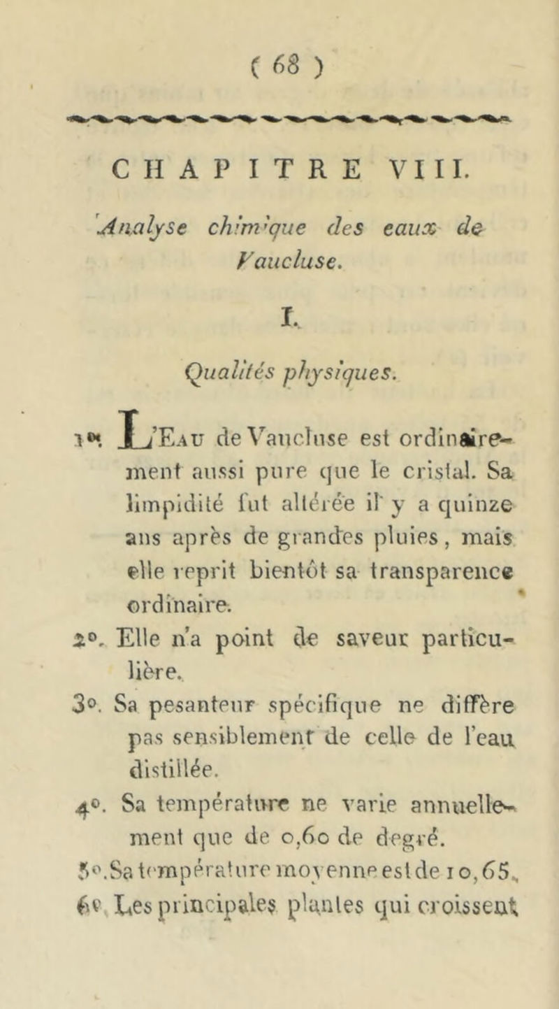 CHAPITRE VIII. Analyse chlm'que des eaux d& Vaucluse, I. Qualités physiques. L Eau de Vaucluse est ordinaîre- inenf aussi pure que le cristal. Sa limpidité lut altérée il' y a quinze ans après de gi andcs pluies, mais f'ile reprit bientôt sa transparence ordinaire. Elle n’a point do saveur particu- lière.. 3®. Sa pesanteur spécifique ne diffère pas sensiblemenf de celle de l’eau distillée. 4®. Sa température ne varie annuelle- ment que de o,6o de degré. Jt'.Sa température moyenne est de io,65.. fie, Ees principales plgnles qui croissent