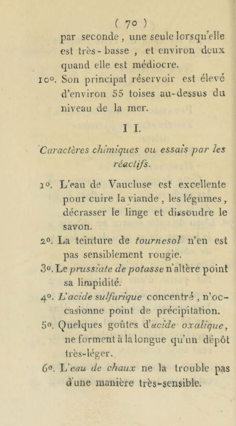 par seconde , une seule lorsqu’elle est très - basse , et environ deux quand elle est médiocre. io“. Son principal réservoir est élevé d‘environ 55 toises au-dessus du niveau de la mer. I I. Ccvactères chimiques ou essais par les réaclij's. i». L’eau de Vaucluse est excellente pour cuire la viande , les légumes , décrasser le linge et dissoudre le savon. 2,0. La teinture de tournesol n’en est pas sensiblement rougie. 3®. Le pmssiate de potasse n’altère point sa limpidité. 4°. Vacide sulfurique concentré , n’oc- casionne point de précipitation. 50. Quelques goxites lucide oxalique, ne forment à lalongue qu’un dépôt très-léger. 60. Jdeau de chaux ne la trouble pas d’une manière très-sensible.