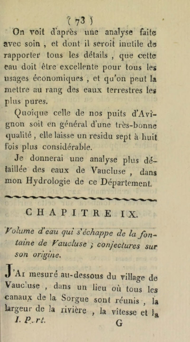 ( 7 3 )' On voit d’après une analyse faîte avec soin , et dont il seroit inutile de rapporter tons les détails , que cette eau doit être excellente pour tous les usages économiques , et qu'on peut la mettre au rang des eaux terrestres les plus pures. (^)Lioique celle de nos puits d’Avi- gnon soit en général d’une très-bonne qualité , elle laisse un résidu sept à huit fois plus considérable. Je donnerai une analyse plus dé- taillée des eaux de Vaucluse , dans mon Hydrologie de ce Département. CHAPITRE I X. yolume d'eau qui s'échappe de la fon^ laine de Vaucluse y conjectures sur son origine. J Ai mesure au-dessous du village do Vaucluse , dans un lieu où tous les canaux de la Sorgue sont réunis , la largeur de la rivière , la vitesse e\ 1»