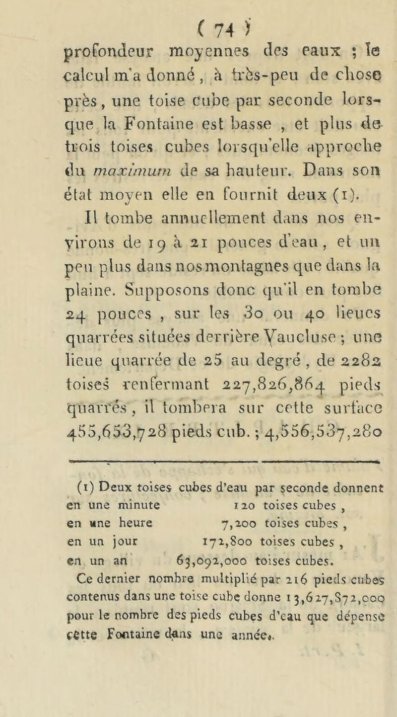 profondeur moyennes des eaux ; le calcul m’a donné , h très-peu de cliose px'ès, une toise cube par seconde lors- que la Fontaine est basse , et plus de trois toises cubes lorsqu’elle approche du maximum de sa hauteur. Dans son état moyen elle en fournit deux (i). Il tombe annuellement dans nos en- virons de 19 à 21 pouces d’eau, et un peu plus dans nos montagnes que dans la plaine. Supposons donc qu’il en tombe 24 pouces , sur les 3o ou 40 lieues quarrées situées derrière Yaucluse ; une lieue quarrée de 25 au degré , de 228a toises renrennant 227,826,86^1. pieds quarrés, il tombera sur cette surface 455 ,653,728 pieds cub. ; 4,556,537,280 (i) Deux toises cubes d’eau par seconde donnent en une minute 120 toises cubes , en une heure 7,100 toises cubes , en un jour 171,800 toises cubes , en un an 63,091,000 toises cubes. Ce dernier nombre multiplié par 216 pieds cubes contenus dans une toise cube donne i 3,627,872,000 pour le nombre des pieds cubes d’eau que dépense cette Fontaine dans une année*.