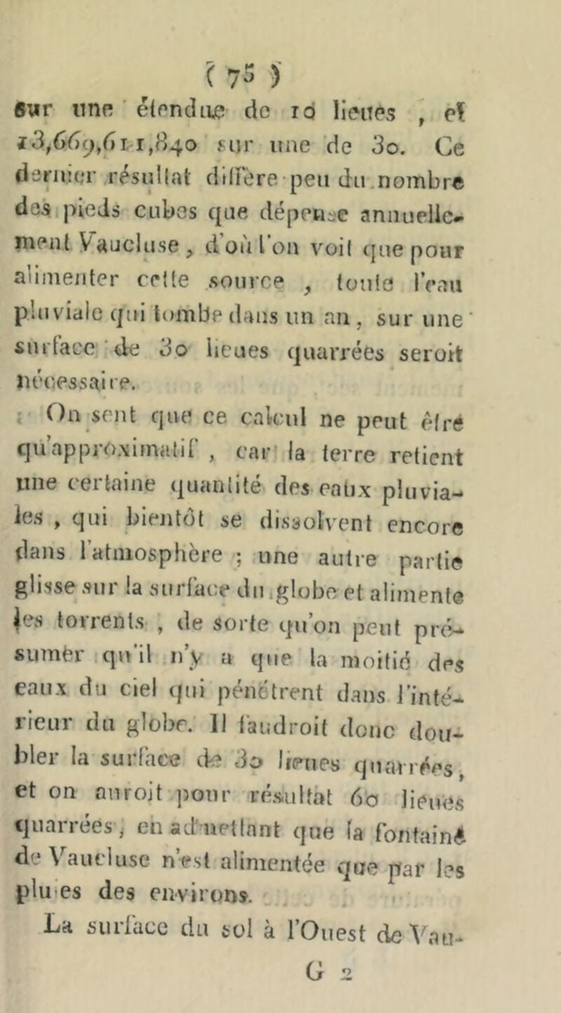 Bur iiTiR ■ étondii^ de icj lieiT^'s , èl iS,66cj/ni,S^o fijr une de 3o. Ce dernier résultat ditrère peu du.nombre dosipieds cubes que dépen-e annuelle- luent Vaucluse, don Ion voit (juepour alimenter celte .source , toute IVau pluviale qui tombe dans un an, sur une' surface'de 3o lieues quarrées seroit îu'c.essai le, { On sent que ce calcul ne peut élré quappro,\imatir , car» la terre retient une certaine quantité des eatix pluvia- le.s , qui bientôt se dissolvent encore dans 1 atmosphère ; une autre partie glisse .sur la surface du igloboet alimente ies torrents , de sorte qu’on peut pr(C sumèr qu’il n’y a que la moitié des eau.x du ciel (pii pénétrent d.ans l’inté- rieur du globe. Il laudroit donc dou- bler la surface de 3o heues quarrées^ et on au roi t ])our ré.sultat 6b licue.s quarrées J chaduetinnt que fa fontainé de Vaucluse n’est alimentée que par les plu-es des environ». La suriacc du sol à l’Ouest de Vau-