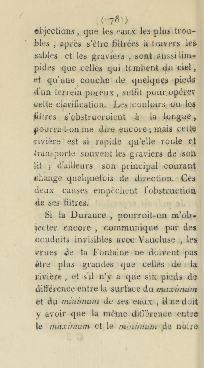 / (78) cbjections, que les eau.\ les plus trou- bles , après s’ètre lillrées à tiavers les- sables et les graviers , soat aussi lim-^ pides que celles qui tombent du ciel, et qu’une , couche de quelques pieds d’un terrein poreux, suüit pour,opérer cette clarification. Les coulpù's, ou- Les filtres s’pbstruoroient à la longue, pourra-t-on nie dire encore ; mais celte rivière est si rapide qu’elle roule et transporte souvent les graviers de son Ht ; d’ailleurs son principal courant Élnuige quelquefois de direction. Ces deux causes empêchent robstruction de ses filtres. Si la Durance , pourroit-on m’ob- iecter encore , communique par des conduits invisibles avec Vaucluse , les crues de la Fontaine ne doivent pas être plus grandes (|ue celles de la rivière , et s’il n’y a que six. pieds de difiérence entre la surface du maxiniurn et du miuinium de ses eaux , U ne doit y avoir que lu nn'nic ddî’érence entra le maximum et le mi/iimukn .de noire
