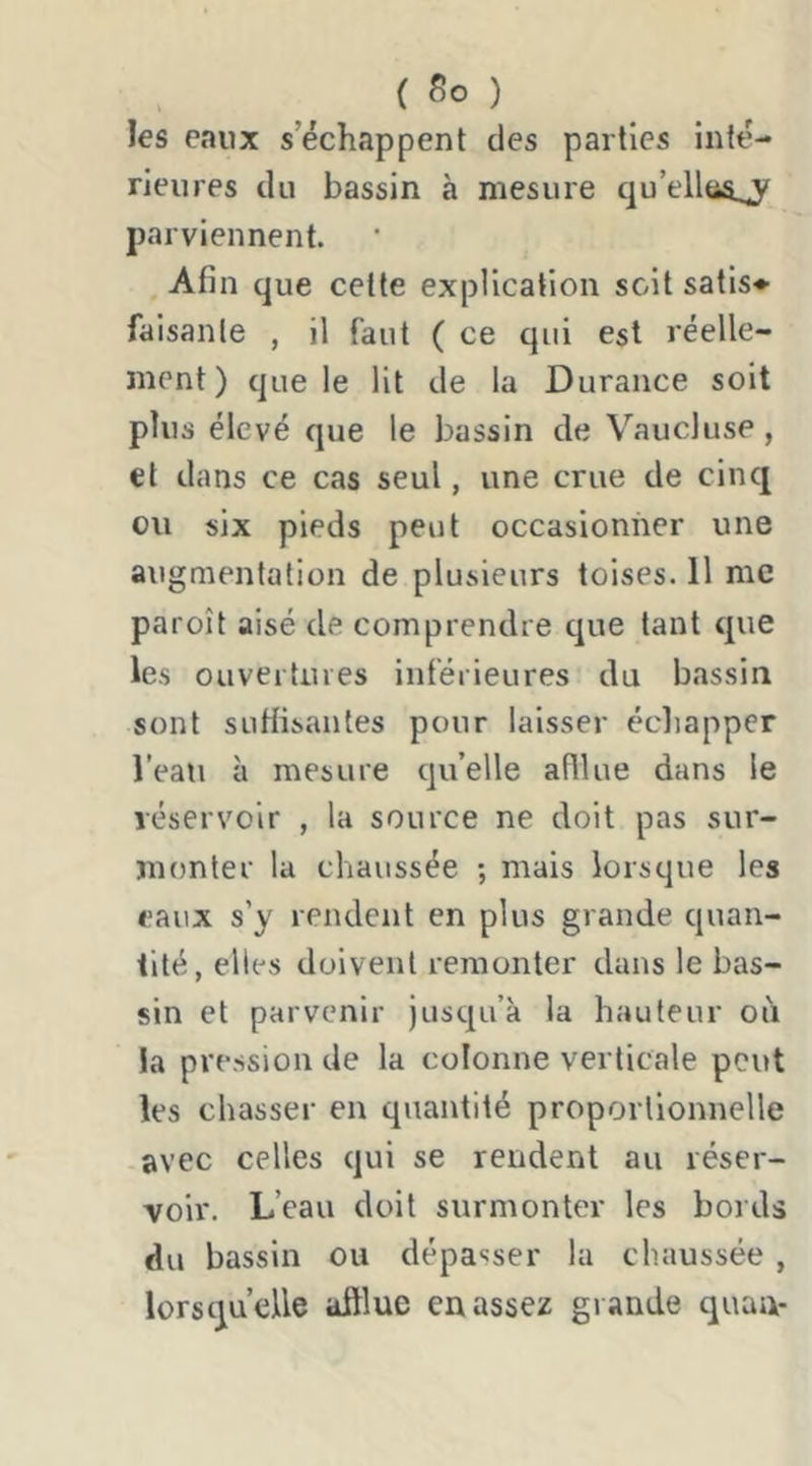 { So ) les eaux s’échappent des parties inté- rieures du bassin à mesure qu’ellas^ parviennent. Afin que celte explication soit satis^ faisante , il faut ( ce qui est réelle- ment) que le lit de la Durance soit plus élevé que le bassin de Vaucluse, et dans ce cas seul, une crue de cinq ou six pieds peut occasionner une augmentation de plusieurs toises. 11 me paroît aisé de comprendre que tant que les ouvertures inférieures du bassin sont suHisantes pour laisser échapper l’eau à mesure qu’elle afllue dans le réservoir , la source ne doit pas sur- monter la chaussée ; mais lorsque les eaux s’y rendent en plus grande quan- tité, elles doivent remonter dans le bas- sin et parvenir jusqu’à la hauteur od la pression de la colonne verticale peut les chasser en quantité proportionnelle avec celles qui se rendent au réser- voir. L’eau doit surmonter les bords du bassin ou dépasser la chaussée , lorsqu’elle afflue en assez grande quan-