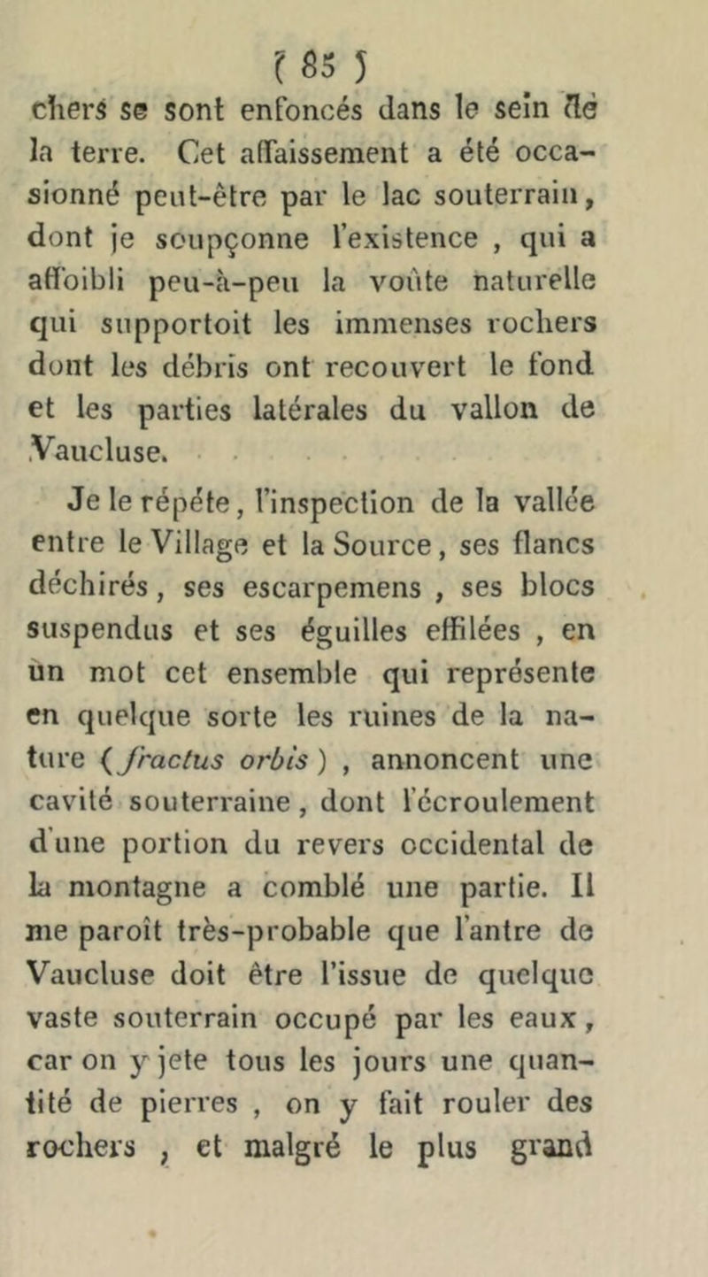 chers se sont enfoncés dans le sein dé la terre. Cet adaissement a été occa- sionné peut-être par le lac souterrain, dont je soupçonne l’existence , qui a aff'oibli peu-à-peu la voûte naturelle qui supportoit les immenses rochers dont les débris ont recouvert le fond et les parties latérales du vallon de .Vaucluse. Je le répété, l’inspection de la vallée entre le Village et la Source, ses flancs déchirés, ses escarpemens , ses blocs suspendus et ses éguilles effilées , en un mot cet ensemble qui représente en quelque sorte les ruines de la na- ture {J’ractus orbîs ) , annoncent une. cavité souterraine, dont fccroulement d’une portion du revers occidental de la montagne a comblé une partie. Il me paroît très-probable que l’antre de Vaucluse doit être l’issue de quelque vaste souterrain occupé par les eaux, car on yjete tous les jours une quan- tité de pierres , on y fait rouler des rochers , et malgré le plus grand
