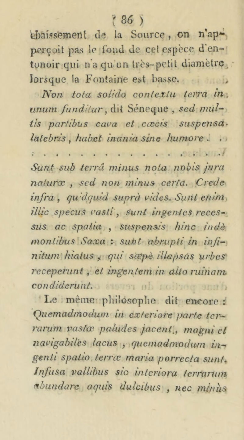 yîàîflsipment de la Source, on n’ap*^ perçoit pa,s le i'oud de cel espece d’en-i tunoir qui na qu’un très-petit diamètre, lorsque la Fontaine est basse. Non tota soiido contexlu teiTa in-, vnwn fundilur, dit Séneque , sed mul-^ ils parlibus cava et cæcis siispensa^ latebris , hahat inania sine hiimore .. . > Sunt suô terra minus nota nx)his jura noturœ , sed non minus certa. Crede infra , qwdquid suprà e/</e5. Sunt enini) illic specus rasli, sunt ingéniés reces-^ sus oc spolia , suspe?ts/s hinc indà montibus'Saxo : sutit abrupti in inf-, nitum hiatus ^ qui sœf>è illapsàs urbes' rccepcniné , et ingcnleni in alto rulnoni condiderunt. i , ‘ I.e même pliilosophe dit encore Quemad/nodu/n. in exferiot'e parte ter— rarum rastœ poludes jacent,, mogni et navigabil'es locus , quemadnwdwn in-- genii spatio lerrœ maria porrecta sunf^ Infusa vallibus sic interiora tcrmruin ^bundorc aquis dulcibus , nec minîis