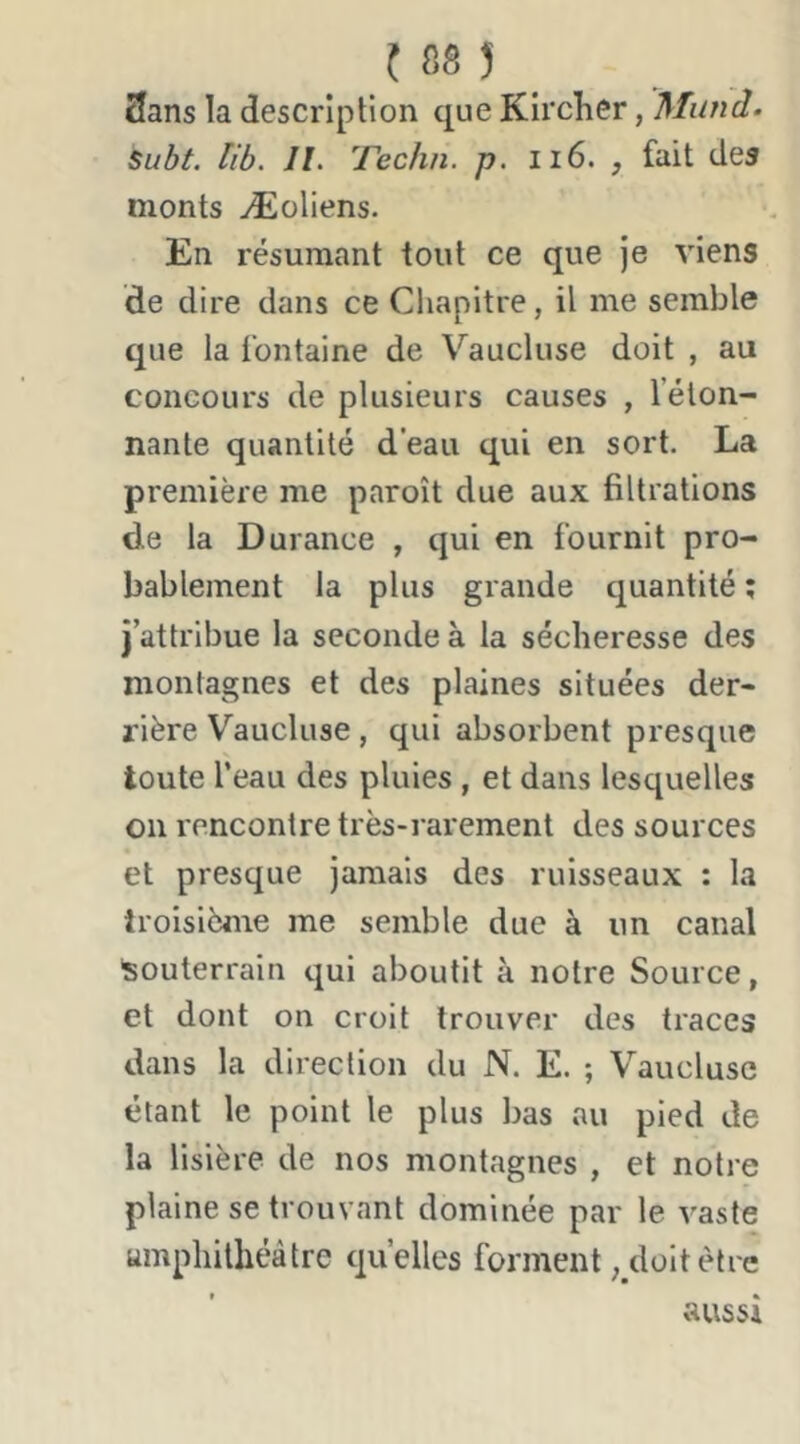 3ans la description que Kircher, Mund. Subt. lib. II. Techn. p. ii6. , fait des monts Æoliens. En résumant tout ce que je viens de dire dans ce Chapitre, il me semble que la fontaine de Vaucluse doit , au concours de plusieurs causes , l’éton- nante quantité d’eau qui en sort. La première me paroît due aux filtrations de la Durance , qui en fournit pro- bablement la plus grande quantité ; j’attribue la seconde à la sécheresse des montagnes et des plaines situées der- rière Vaucluse, qui absorbent presque toute l’eau des pluies, et dans lesquelles on rencontre très-raiement des sources et presque jamais des ruisseaux : la troisième me semble due à un canal 'souterrain qui aboutit à notre Source, et dont on croit trouver des traces dans la direction du N. E. ; Vaucluse étant le point le plus bas au pied de la lisière de nos montagnes , et notre plaine se trouvant dominée par le vaste umphilhéàtre quelles forment, doit être aussi