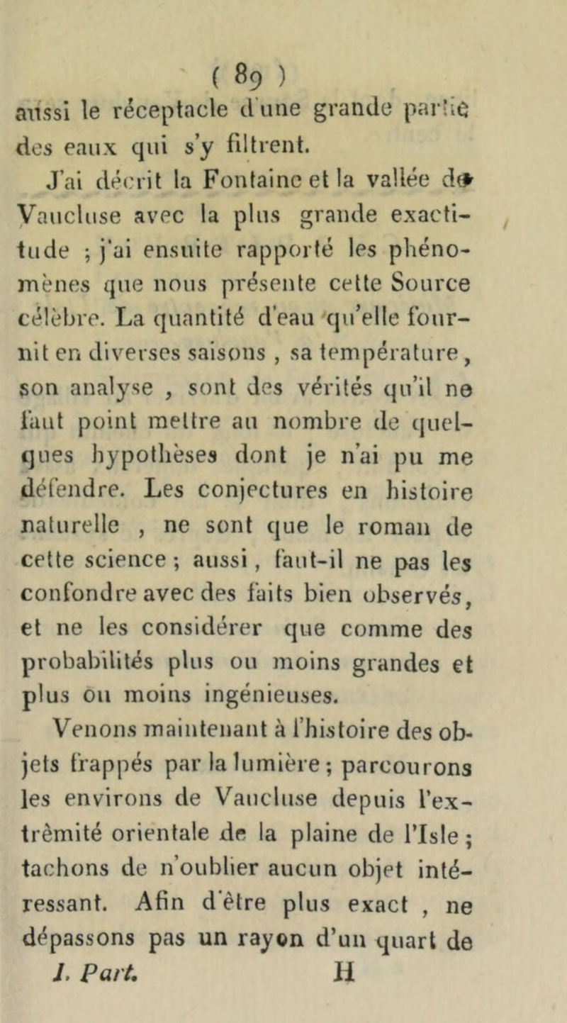 aiissi le réceptacle d'une grande parü^ des eaux qui s’y fdtrent. J’ai décrit la Fontaine et la vallée dtlf Vaucluse avec la plus grande exacti- tude ; j’ai ensuite rapporté les phéno- mènfîs que nous présente cette Source célèbre. La quantité d’eau qu’elle four- nit en diverses saisons , sa température, son analyse , sont des vérités qu’il ne faut point mettre au nombre de quel- ques hypothèses dont je n’ai pu me défendre. Les conjectures en histoire naturelle , ne sont que le roman de cette science ; aussi, faut-il ne pas les confondre avec des faits bien observés, et ne les considérer que comme des probabilités plus ou moins grandes et plus ou moins ingénieuses. Venons maintenant à fhistoire des ob- jets frappés par la lumière ; parcourons les environs de Vaucluse depuis l’ex- trêmité orientale de la plaine de l’isle ; tachons de n’oublier aucun objet inté- ressant. Afin d'être plus exact , ne dépassons pas un rayon d’un quart de J. Part, il