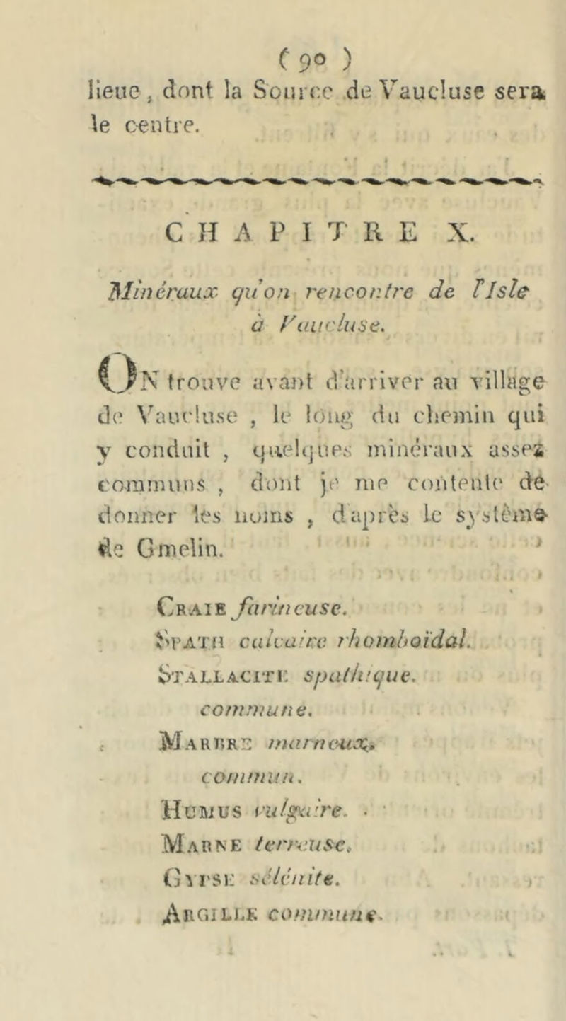 C90 ) lieue, dont la Source de Vaucluse sei'a le centre. C’ H A P I T R E X. Mùiéraux quon renconire de ïlsle à raiicluÿe. O N trouve avant d’arriver an village de Vauelu.se , le long du clieinin qui y conduit , queUjues minéraux asses coramuiKS , dont je me contenle dé donner les nuiris , d après ic syslcmô’ Gmelin. ' ' * Craie farineuse. • î’PATJi calvaire. rJiomhoïdal. Stallaciti; spadncjue. commune. c Martîrs tnarne^tx,, commun. H cm U s ru/p^i're. • • Marne ferreuse, (j^rsE séicnite. ArCiILLK commune. a