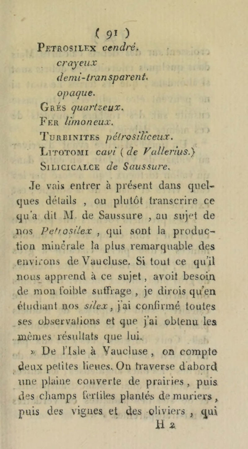 ( 9* ) Petrosilf.x cendré. crayeux ^ demi-iransparent. opaque. GrÉs quartzeux. Fer limoneux. 'Furbinites péfrosiliceux. Litotomi caai ( de Fullei'ius.} SiLiciCALCE de Saussure. Je vais entrer à présent dans quel- (jues délüils , ou plutôt transcrire ce qu'a dit M. de Saussure , au sujet de nos Pefrosilex , qui sont la produc- tion minérale la plus remarquable des environs de Vaucluse. Si tout ce qu’il nous apprend à ce sujet, avoit besoin de mon Ibible sutfrage , je dirois qu’en étudiant nos silex, j’ai contirmé toutes ses observations et que j’ai obtenu les ..mêmes résultats que lui^ , » De risle à Vaucluse , on compte deux petites lieues. On tiaverse dabord ime plaine couverte de prairies , puis des champs fertiles plantés de mûriers, puis des vignes et des oliviers , (^ui