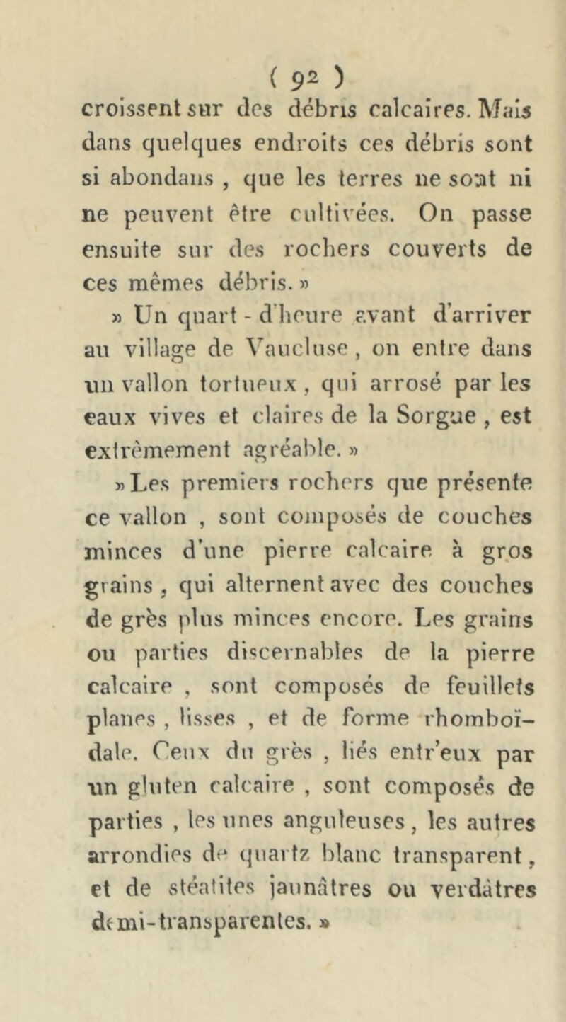 ( 9^ ) croissent sur des débris calcaires. Mais dans quelques endroits ces débris sont si abondans , que les terres ne soat ni ne peuvent être cultivées. On passe ensuite sur des rochers couverts de ces mêmes débris. » » Un quart - d’heure avant d’arriver au village de Vaucluse , on entre dans lin vallon tortueux, qui arrosé parles eaux vives et claires de la Sorgue , est extrêmement agréable. » »Les premiers rochers que présente ce vallon , sont composés de couches minces d’une pierre calcaire à gros grains, qui alternent avec des couches de grés plus minces encore. Les grains ou parties discernables de la pierre calcaire , sont composés de feuillets planes , lisses , et de forme rhomboï- dale. Ceux du grès , liés entr’eux par un gluten calcaire , sont composés de parties , les unes anguleuses, les autres arrondies de quartz blanc transparent, et de vstéafites jaunâtres ou verdâtres dtmi-transparentes. »