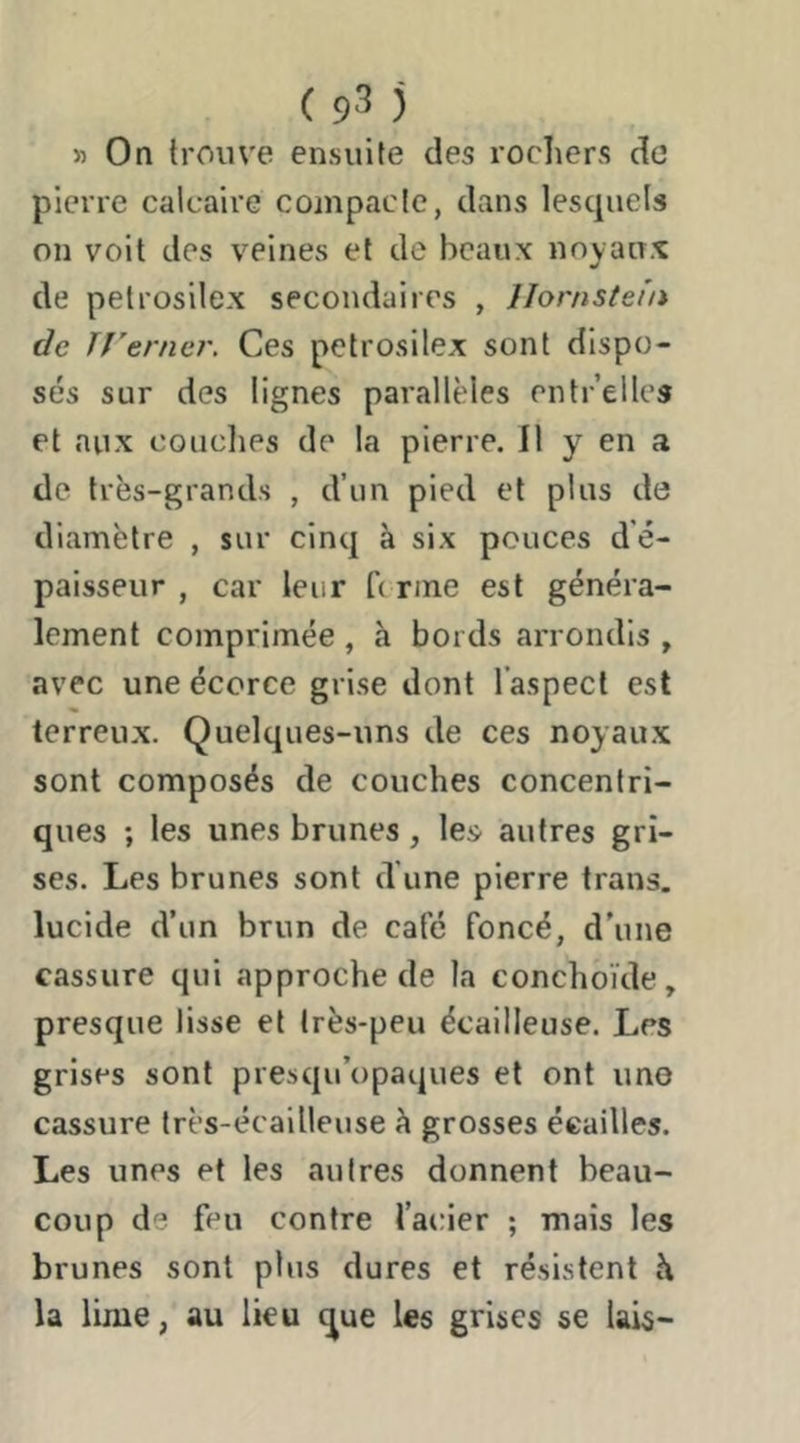(9 *3 j » On trouve ensuite des rochers de pierre calcaire compacte, dans lescpiels on voit des veines et de beaux noyaux de petrosilex secondaires , IJornstefn de Jî'enier, Ces petrosilex sont dispo- sés sur des lignes parallèles entre lies et aux conciles de la pierre. 11 y en a de très-grands , d’un pied et plus de diamètre , sur cinq à six pouces d'é- paisseur , car leur b nne est généra- lement comprimée , à bords arrondis , avec une écorce grise dont l’aspect est terreux. Quelques-uns de ces noyau.x sont composés de couches concentri- ques ; les unes brunes, les autres gri- ses. Les brunes sont d une pierre trans. lucide d’un brun de café foncé, d'une cassure qui approche de la conchoïde, presque lisse et très-peu écailleuse. Les grises sont presqu’opaques et ont une cassure très-écailleuse à grosses écailles. Les unes et les autres donnent beau- coup de feu contre l’acier ; mais les brunes sont plus dures et résistent h la lime, au lieu que les grises se lais-