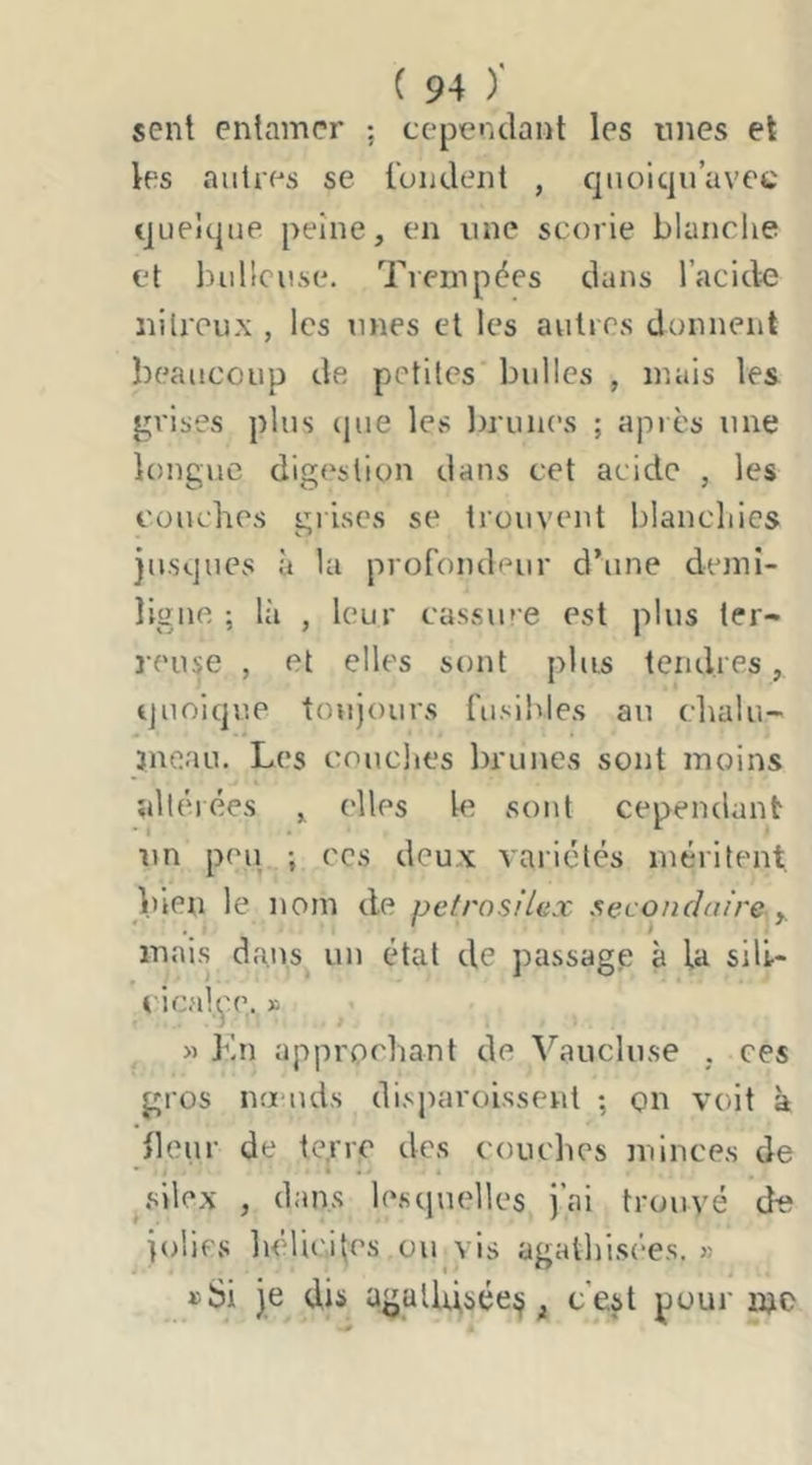 sent entamer ; cependant les unes et les autres se l'ondent , quoiqu’avec quelque peine, en une scorie blanche et bulleuse. Trempées dans l’acide nitreux , les unes et les autres donnent beaucoup de petites bulles , mais les grises plus cpie les brunes ; après une longue digestion dans cet acide , les couches grises se trouvent blanchies jusques à la profondeur d’une demi- ligne ; là , leur cassiue est plus ter- reuse , et elles sont plus tendres, quoique toujours fusibles au chalu- jneau. Les couches brunes sont moins altérées , elles le sont cependant im poil ; CCS deux variétés méritent, bien le nom de petrosiUx secondaire y. mais dans un état de passage à la sili- i'icalçe. » « Kn approchant de Vaucluse , ces gros na'uds disparoissenl ; on voit à Heur de te.rre des couches minces de silex , dans lesquelles j’ai trouvé de jolies héliciles ou vis agathisées. « je dis agalldséej^ ^ c'est pour nje