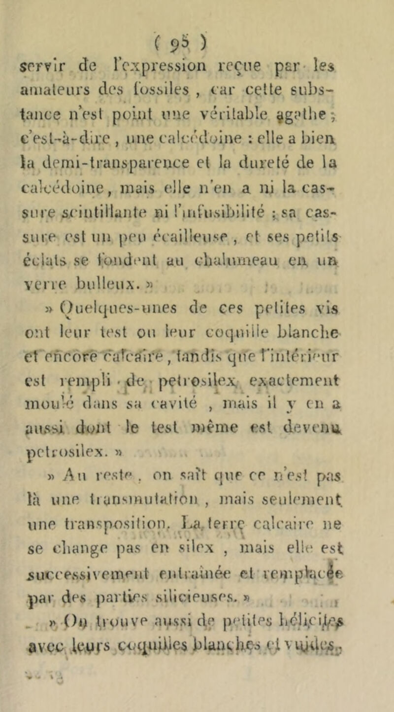 ( 9^ ) srrvir de l’ç-xpression reçue par- les aaialeiirs des l’ossiles , car cette subs- tance n’est point une véritable ÿgatlie; c’est-à-dire , nue calcédoine : elle a biea la demi-transparence et la dureté de la calcédoine, mais elle n'en a ni lacas- sure Sycintillante ni l’ini’usibilité ;,sa cas- sure est un juni écailleuse., et ses petits éclats se fondent au cbulumeau en, ua verre bulleux. » » Ouelqiies-unes de ees peliles vis ont leur test ou leur coquille blanche et encore cafcrfii'é, tandis qife fintérieur est rempli -jile.,’ petrosilex. exactement moviré dans sa cavité , mais il y en a aussi dont le test même est devenu petrosilex. » ... « Au reste , on sait que ce n’e.sî pas là une tiansinutatron , mai.s seulement, une transposition, ^lja,(errç calcaiir ne se change pas en silex , mais elle est successivement entraînée et vcmpHic|e par des parties silicieuses. « . . i ; , .. i» ()é^itrouve au.ssi d,e petites hcli,ci/^?^ avec, .Innrs cocpijiJes blanchês cjtvnjdqSn «à