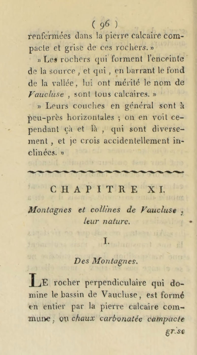 ( 9^ ) renfermées clans la pierre calcaii'e com- pacte et grise de ces rochers.» » Les rochers cjui forment l’enceinte de la source , et cjui , en barrant le fond de la vallée, lui ont mérité le nom de Faucluse , sont tous calcaires. » » Leurs couches en général sont à peu-près horizontales ; on en voit ce- pendant çii et là , c|ui sont diverse- ment , et Je crois accidentellement in- clinées. » CHAPITRE XL Montagnes et collines de Vaucluse j leur nature. 1. Des Montagnes. Le rocher perpendiculaire qui do- mine le bassin de Vaucluse, est formé en entier par la pierre calcaire com- muiK;, ou chaux carbonatée catnpacte ^risc