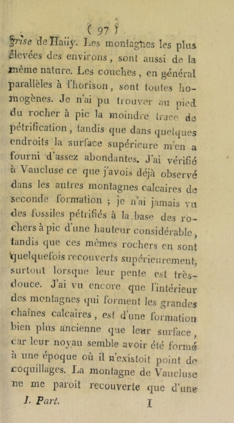 X 91) jme deîîaîiy. Les monfagîics les plus élevées des environs , sont aussi de la jneine nature, i.es coiiclies , en général parallèles à Hiorison, sont toutes ho- mogènes. Je liai pu trouver au pied du roclier à pic la moindre trace de pétrification, tandis que dans quelques endroits la surface supérieure nren a fourni d’assez abondantes. J’ai vérifié à Vaucluse ce que j’avois déjà observé dans les autres montagnes calcaires de seconde fornTalion ; je léai jamais vu des fossiles pétrifiés à la base des ro- chers à pic d’une hauteur considérable, tandis que ces memes rochers en sont ‘cjuelquefois recouverts supérieurement, surtout lorsque leur pente est très- douce. J ai vu encore que l’intérieur des montagnes qui lorment les grandes chaînes calcaires , est d’une formation bien plus ancienne que leur siirl’ace , car leur noyau semble avoir été formé à une époque où il néxistoit point de coquillages. La montagne de Vaucluse lie me paraît recouverte que d’une /. Part. I