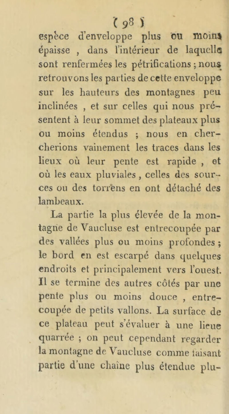 '( 95 espace d’enveloppe plus ou uioin^ épaisse , dans l’intérieur de laqucllo sont renfermées les pétrifications -, nous retrouvons les parties de cette enveloppe sur les hauteurs des montagnes peu inclinées , et sur celles qui nous pré- sentent à leur sommet des plateaux plus ou moins étendus ; nous en cher- cherions vainement les traces dans les lieux où leur pente est rapide , et où les eaux pluviales , celles des sour- ces ou des torr'ens en ont détaché des lambeaux, La partie la plus élevée de la mon- tagne de Vaucluse est entrecoupée par des vallées plus ou moins profondes ; le bord en est escarpé dans quelques endroits et principalement vers l’ouest. Il se termine des autres côtés par une pente plus ou moins douce , entre- coupée de petits vallons. La surface de ce plateau peut s’évaluer à une lieue quarrée ; on peut cependant regarder la montagne de Vaucluse comme taisant partie d une chaîne plus étendue plu-