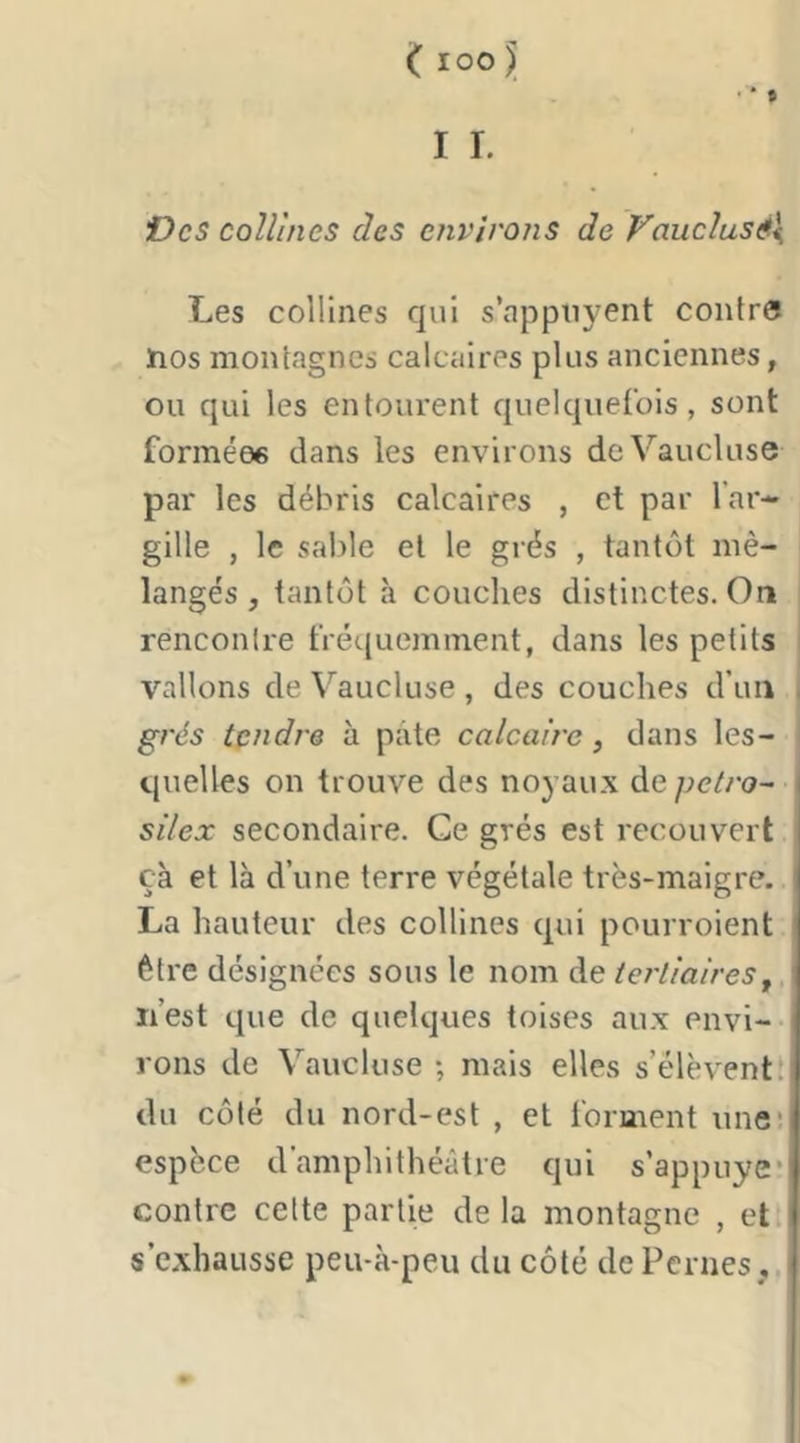 Vcs collines des environs de Vaucîusé\ Les collines qui s’appiiyent contre nos montagnes calcaires plus anciennes, ou qui les entourent quelquefois, sont formées dans les environs deV’’aucluse par les débris calcaires , et par l’ar-» gille , le sable et le grés , tantôt mé- langés , tantôt à couches distinctes. On rencontre tVé(.[uemment, dans les petits I vallons de Vaucluse, des couches d’un I grés tendre à pâte calcaire, dans les- \ quelles on trouve des noyaux de petro- silex secondaire. Ce grés est recouvert çà et là d’une terre végétale très-maigre. La hauteur des collines qui pourroient être désignées sous le nom de tertiaires j n’est que de quelques toises aux envi- rons de Vaucluse ; mais elles s’élèvent! tlu côté du nord-est , et forment une: espèce d’amphithéâtre qui s’appuye* contre celte partie de la montagne , et s’exhausse peu-à-peu du côté dePernes ,.