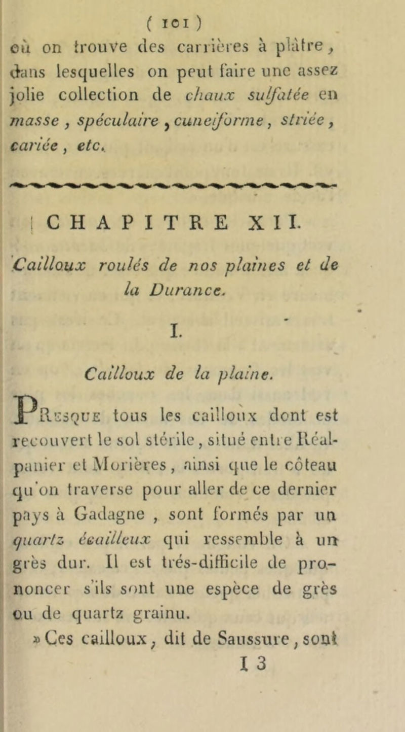 ( ICI ) eù on trouve des carrières à plâtre d'ans lesquelles on peut faire une assez Jolie collection de chaux sulfatée en masse , spécuiaire ^cunéiforme, striée ^ cariée, etc,. jCHAPITRE XII. Cailloux roulés de nos plaines et de la Durance. I. Cailloux de la plaine. Presque tous les cailloux dont est recouvert le sol stérile, situé entre RéaU paiiier et Morières, ainsi que le coteau qu’on traverse pour aller de ce dernier pays à Gadagne , sont formés par un quai'tz écailleux qui ressemble k un grès dur. Il est très-difficile de pro- noncer s’ils sont une espèce de grès ou de quartz grainu. »Ces caillou.X; dit de Saussure, sont I 3