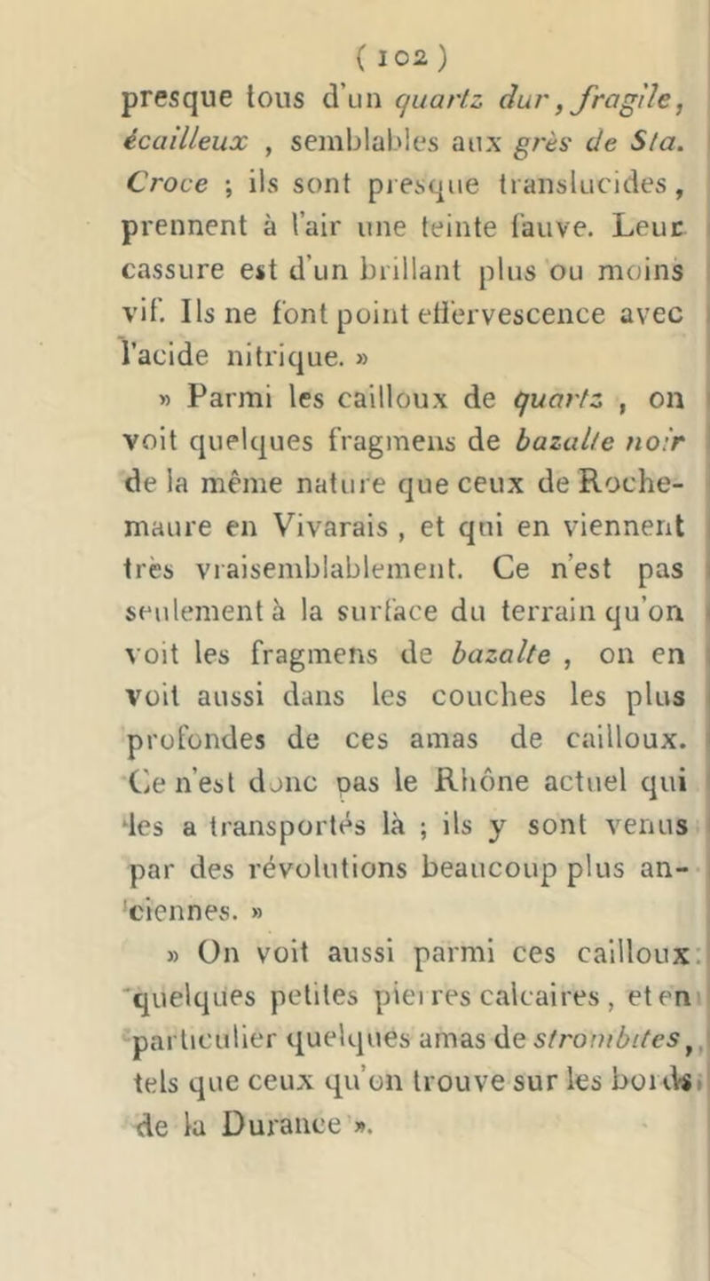 presque tous d’un quartz dur, Jragîle, écailleux , semblables aux grès de Sta. Croce ; ils sont presque translucides, prennent à l’air une teinte (’aiive. Leur ^ cassure est d’un brillant plus ou moins | vif. Ils ne font point etiervescence avec i l’acide nitrique. » ' » Parmi les cailloux de quartz , on l voit quelques fragmens de bazalte noir 1 de la même nature que ceux de Roche- maure en Vivarais , et qui en viennent i très vraisemblablement. Ce n’est pas i seulement à la surface du terrain qu’on ( voit les fragmens de bazalte , on en | voit aussi dans les couches les plus profondes de ces amas de cailloux. i Ce n’est donc pas le Rhône actuel qui i ‘les a transportés là ; ils y sont venus I par des révolutions beaucoup plus an- i 'ciennes. » » On voit aussi parmi ces cailloux: 'quelques petites piei res calcaires , et en particulier quelques amas de stronibites tels que ceux qu’on trouve sur les boid«*J de la Durance