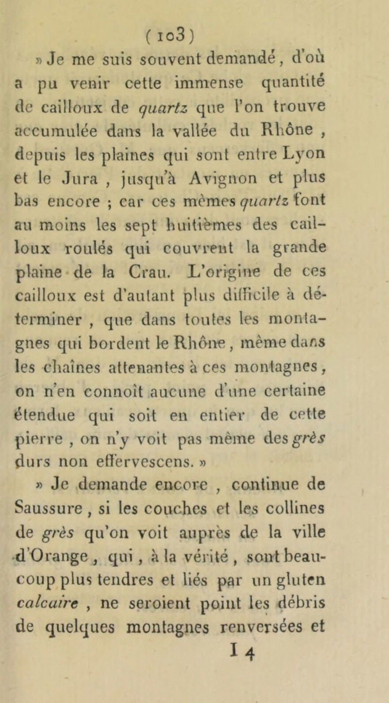( io3) 5) Je me suis souvent demandé, d’où a pu venir cette immense quantité de cailloux de quartz que l’on trouve accumulée dans la vallée du Rhône , depuis les plaines qui sont entre Lyon et le Jura , jusqu’à Avignon et plus bas encore ; car ces mêmes <7U(7r/z t’ont au moins les sept huitiè-mes des cail- loux roulés qui couvrent la grande plaine-de la Crau. L’origine de ces cailloux est d’autant plus didicile à dé- terminer , que dans toutes les monta- gnes qui bordent le Rhône, même dans les cliaînes attenantes à ces montagnes, on n’en connoît aucune d’une certaine étendue qui soit en entier de cette pierre , on n’y voit pas même desg^rêj durs non eff'ervescens. » » Je .demande encore , continue de Saussure, si les couches et les collines de grès qu’on voit auprès de la ville d’Orange , qui, à la vérité , sont beau- coup plus tendres et liés par un gluten calcaire , ne seroient point les débris de quelques montagnes renversées et I4