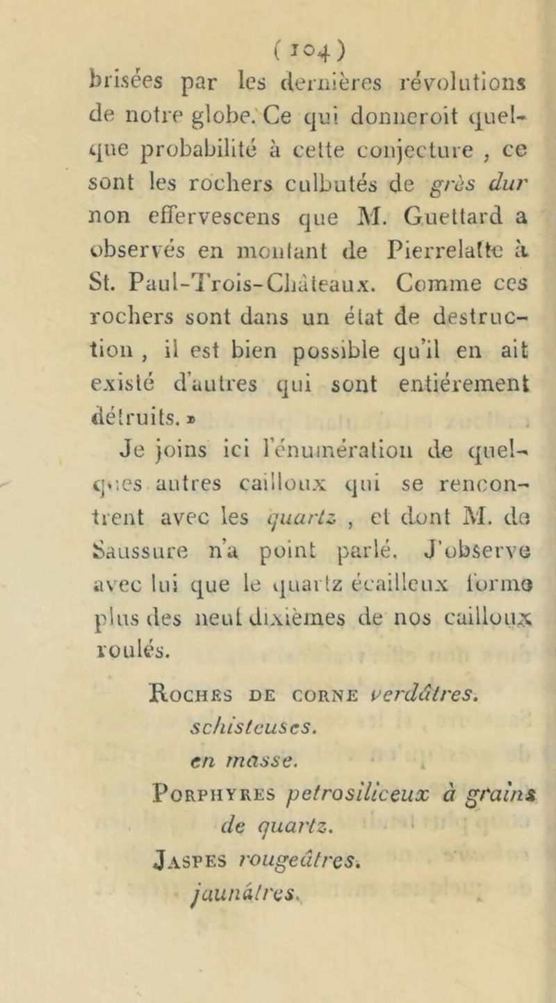 brisées par les cleriiières révolutions de notre globe. Ce qui doniicroit quel- que probabilité à cette conjecture , ce sont les rochers culbutés de grès dur non efîervescens que M. Guettard a observés en moulant de Pierrelatte à St. Paul-Trois-Cliàteaux. Comme ces rochers sont dans un état de destruc- tion , il est bien possible qu’il en ait e.xislé d’autres qui sont entièrement détruits.» Je joins ici rénuinération de quel- q*',es autres caillou.x qui se rencon- trent avec les ijuarlz , et dont M. du Saussure n’a point parlé. J’observe avec lui que le ijuarlz écailleux l'orme plus des neut dixièmes de nos cailloux roulés. Roches de corne verdâtres, schisteuses, en masse. Porphyres pefrosiliceux à grains de quartz. ‘ Jaspes rougeâtres, jaunâtres.