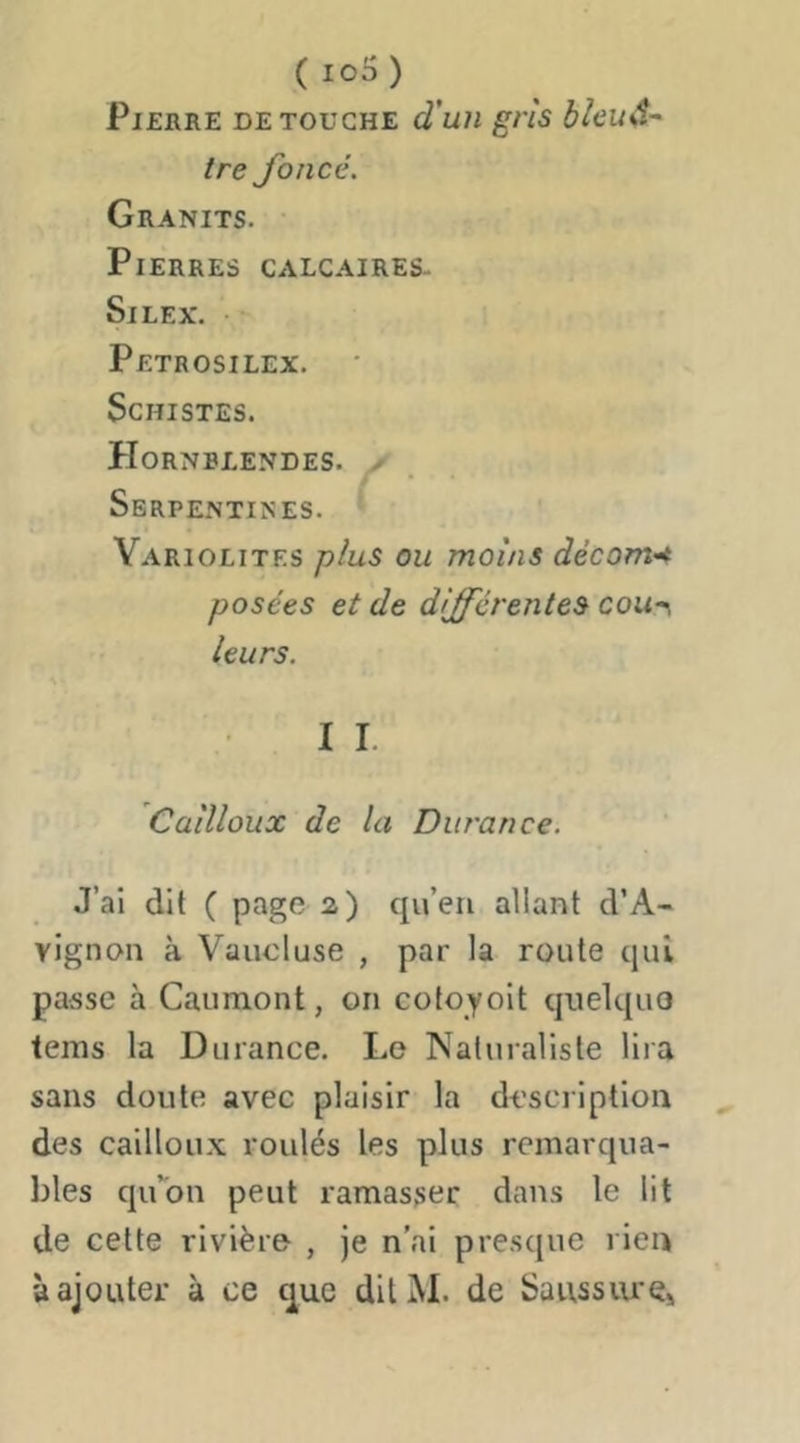 (io5) Pierre de touche d'un gris bieud- tre foncé. Granits. Pierres calcaires. Silex. • Petrosilex. Schistes. Hornblendes. X Serpentines. Yariolites plus ou moins décom’4 posées et de différentes coun leurs. I I. Cailloux de la Durance. J’al dit ( page 2) qu’en allant d’A- vignon à Vaucluse , par la route qui passe à Gaumont, on cotoyoit quelque tems la Durance. Le Naturaliste lira sans doute avec plaisir la description des cailloux roulés les plus remarqua- bles qu’on peut ramasser dans le lit de celte rivière , je n’ai presque l ien à ajouter à ce que dilM. de Saussiu'Ç»