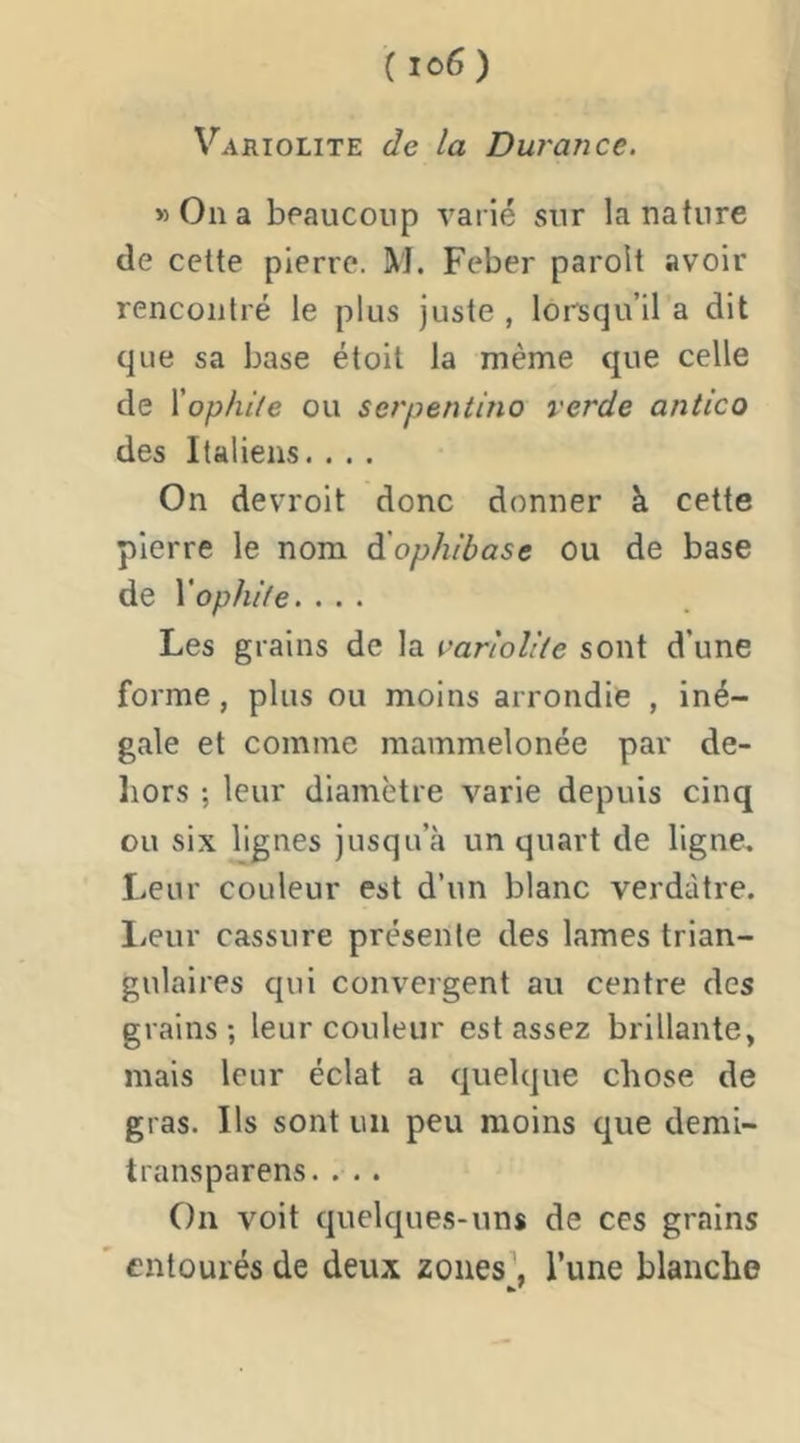 Variolite de la Durance. «Ona beaucoup varié sur la nature de cette pierre. M. Feber parolt avoir rencontré le plus juste , lorsqu’il a dit que sa base étoit la même que celle de \ophite ou serpentino verde antico des Italiens. . . . On devroit donc donner à cette pierre le nom dlophibase ou de base de Vophde. ... Les grains de la variolite sont d’une forme, plus ou moins arrondie , iné- gale et comme mammelonée par de- liors ; leur diamètre varie depuis cinq ou six lignes jusqu’à un quart de ligne. Leur couleur est d’un blanc verdâtre, lieur cassure présente des lames trian- gulaires qui convergent au centre des grains; leur couleur est assez brillante, mais leur éclat a quelque chose de gras. Ils sont un peu moins que demi- transparens.. . . On voit quelques-uns de ces grains ' entourés de deux zoues\ l’une blanche