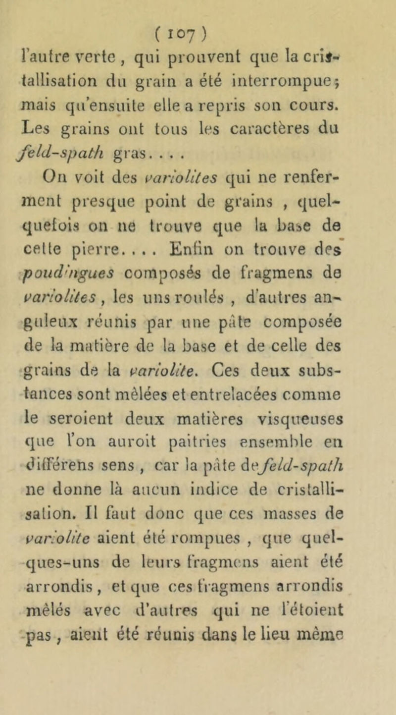 l’autre verte , qui prouvent que la crif- tallisation du grain a été interrompue; mais qu’ensuite elle a repris son cours. Les grains ont tous les caractères du feldspath gras. . . . On voit des varloUtes qui ne renfer- ment presque point de grains , quel- quetüis on ne trouve que la base de cette pierre. . . . Enfin on trouve des .poudhtgues composés de fragmens de varioliles , les uns roulés , d’autres an- guleu.x réunis par une pâte composée de la matière de la base et de celle des •grains de la ^ariolite. Ces deux subs- •tances sont mêlées et entrelacées comme le seroient deux matières visqueuses que l’on auroit paitries ensemble en dUFérens sens , car la pâte àefeld-spath ne donne là aucun indice de cristalli- sation. Il faut donc que ces masses de variolitc aient été rompues , que quel- ques-uns de leurs fragmens aient été arrondis, et que ces fragmens arrondis mêlés avec d’autres qui ne l’étoient -pas, aient été réunis dans le lieu même