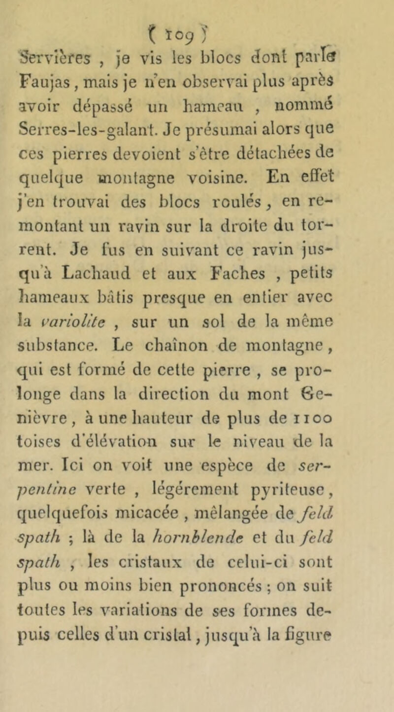 t Ï09 )' Servières , Je vis les blocs (îont pari® Faujas, mais je n en observai plus après avoir dépassé un hameau , nommé Serres-les-galant. Je présumai alors que ces pierres dévoient s’ètre détachées de quelque montagne voisine. En effet j’en trouvai des blocs roulés, en re- montant un ravin sur la droite du tor- rent. Je fus en suivant ce ravin jus- qu’à Lachaud et aux Fâches , petits hameaux bâtis presque en entier avec la varioUte , sur un sol de la même substance. Le chaînon de montagne, qui est formé de cette pierre , se pro- longe dans la direction du mont Ge- nièvre, à une liauteur de plus de 1100 toises d’élévation sur le niveau de la mer. Ici on voit une espèce de ser- pentine verte , légèrement pyriteusc, quelquefois micacée , mélangée de Jeld Spath ; là de la Jiornhlendc et du feld spath , les cristaux de celui-ci sont plus ou moins bien prononcés ; on suit toutes les variations de ses formes de- puis celles d’un cristal, jusqu’à la figure