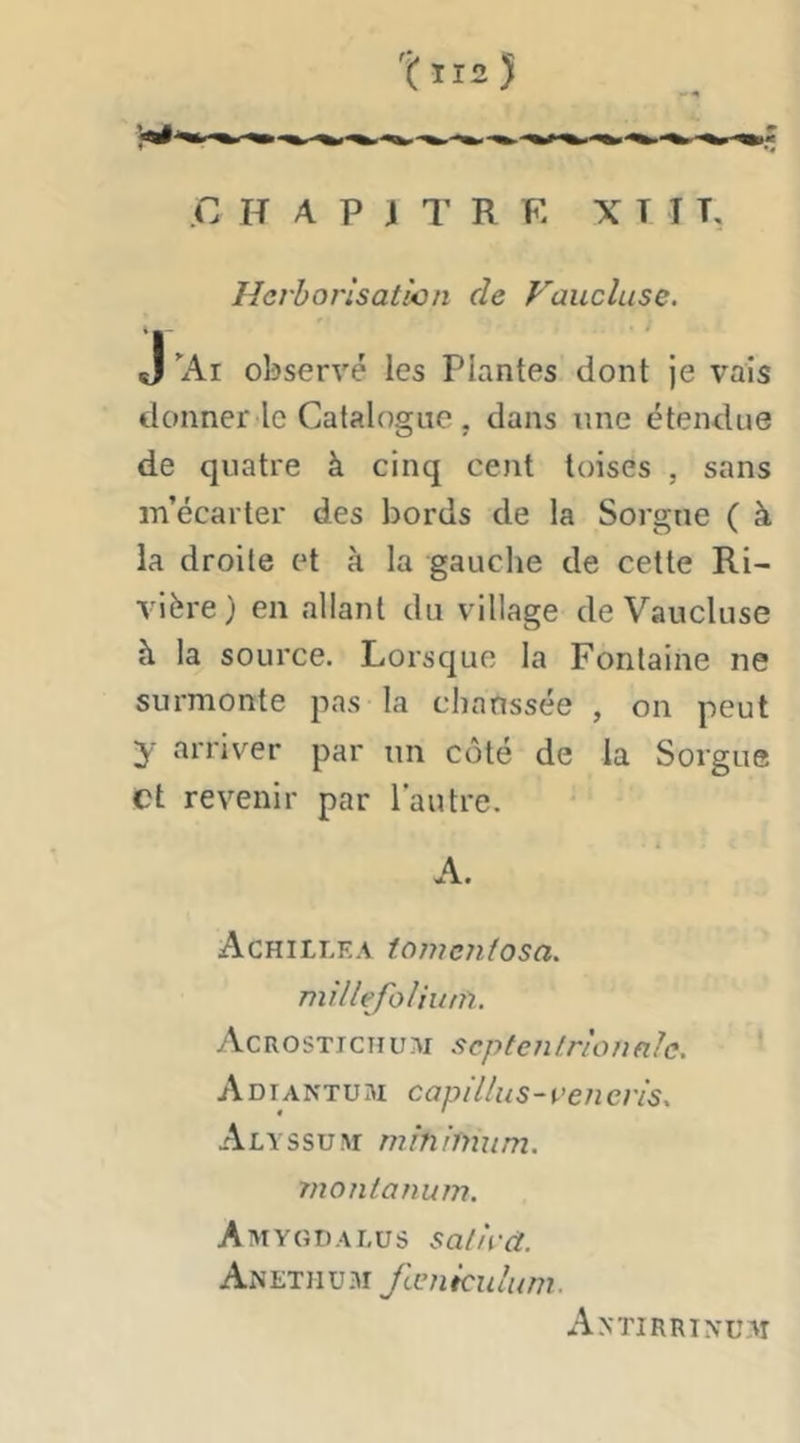 .C H A P J T R E X T T T, Herborisation de Vaucluse. J ’Ai observé les Plantes dont je vais donner le Catalogue, dans une étendue de quatre à cinq cent toises , sans m’écarter des bords de la Sorgne ( à la droite et à la gauche de cette Ri- vièi'e) en allant du village de Vaucluse à la source. Lorsque la Fontaine ne surmonte pas la chanssée , on peut y arriver par un côté de la Sorgue et revenir par l’autre. A. Achillea tomentosa. millefolhun. Acrostichum septentrionale. Adiantum caplllus-rencris. Alyssum minimum, rnontanum. Amygdalus satird. Anetiiu.m fæniculum. Antirrin'uai