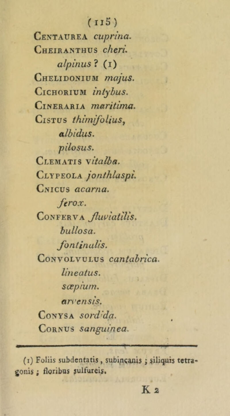 Centaurea cuprina. Cheiranthus chéri, alpinus? (i) Chelidoniüm majus. CiCHORiuM inlybus. CiNERARiA maritima. CiSTüS thimifolius, albidus. Clematis \italba. Clypeola jonthlaspî. Cnicus acarna. ferox. CoNFERVA Jluvîatîlîs. bullosa. fontinalis. CoNVOLvuLus cantabrica. lirieaius. scepium. an’en sis. Conysa soi'd'da. Cornus sanguinea. (i) Foliis subdentatis, subinçanis ; siliquis tetra» gonis ; floribas ;ulfurels. Ka