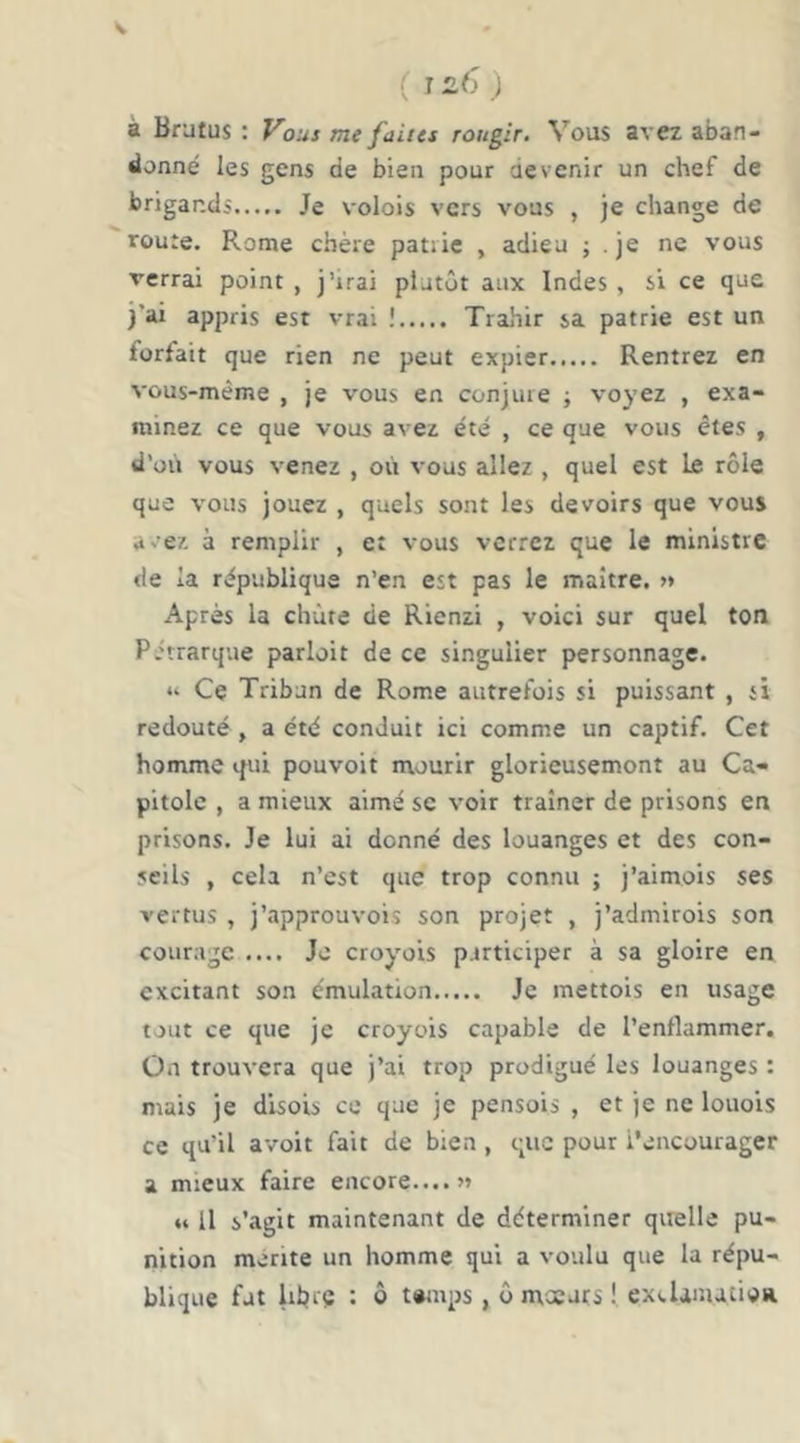( i à Brutus : f^ous me faiics rougir. Vous avez aban- donné les gens de bien pour devenir un chef de brigands Je volois vers vous , je change de route. Rome chère patiie , adieu ; je ne vous verrai point, j’irai plutôt aux Indes, si ce que j’ai appris est vrai ! Trahir sa patrie est un forfait que rien ne peut expier Rentrez en vous-même , je vous en conjure ; voyez , exa- minez ce que vous avez été , ce que vous êtes , d’où vous venez , où vous allez , quel est le rôle que vous jouez , quels sont les devoirs que vous avez à remplir , et vous verrez que le ministre de la république n’en est pas le maître. » Après la chute de Rienzi , voici sur quel ton Pétrarque parlait de ce singulier personnage. “ Ce Tribun de Rome autrefois si puissant , si redouté , a été conduit ici comme un captif. Cet homme qui pou voit mourir glorieusement au Ca- pitole , a mieux aimé se voir traîner de prisons en prisons. Je lui ai donné des louanges et des con- seils , cela n’est que trop connu ; j’aimois ses vertus , j’approuvois son projet , j’admirois son courage .... Je croyois participer à sa gloire en excitant son émulation Je mettois en usage tout ce que je croyois capable de l’enflammer, Ûn trouvera que j’ai trop prodigué les louanges : mais je disois ce que je pensais , et je ne louois ce qu'il avoit fait de bien, que pour i’cncourager a mieux faire encore....» « Il s’agit maintenant de déterminer quelle pu- nition mérité un homme qui a vo’.ilu que la répu- blique fut librç : ô temps, ô mxurs I excUnutioR