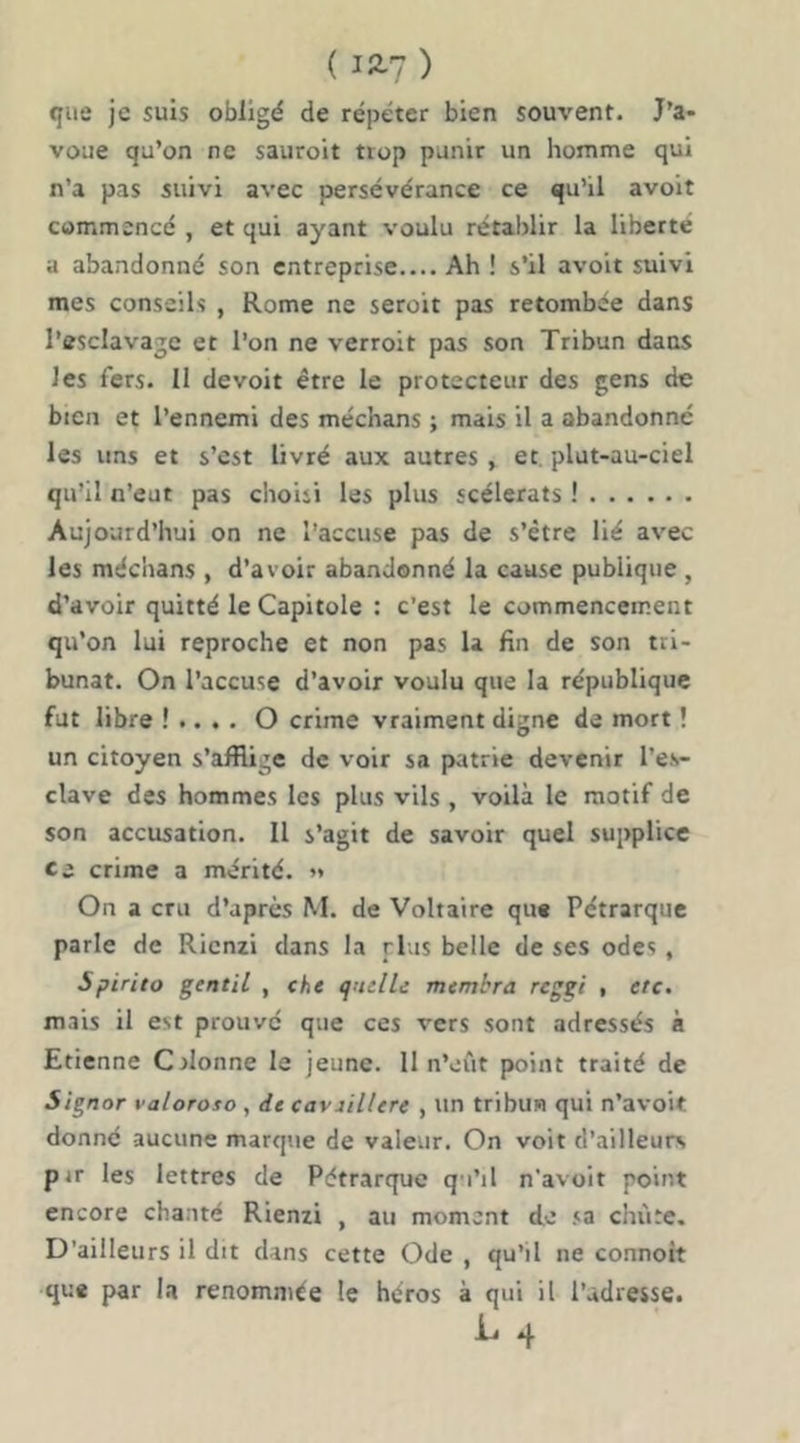 ( 12-7 ) que je suis obligé de répéter bien souvent. J’a- voue qu’on ne sauroit trop punir un homme qui n’a pas suivi avec persévérance ce qu’il avoit commencé , et qui ayant voulu rétablir la liberté a abandonné son entreprise.... Ah ! s’il avoit suivi mes conseils , Rome ne seroit pas retombée dans l’esclavage et l’on ne verroit pas son Tribun dans les fers. 11 devoir être le protecteur des gens de bien et l’ennemi des méchans ; mais il a abandonne les uns et s’est livré aux autres , et. plut-au-ciel qu’il n’eut pas choisi les plus scélérats ! Aujourd’hui on ne l’accuse pas de s’être lié avec les méchans , d’avoir abandonné la cause publique , d’avoir quitté le Capitole : c’est le commencement qu’on lui reproche et non pas U fin de son tri- bunat. On l’accuse d’avoir voulu que la république fut libre ! .. . . O crime vraiment digne de mort ! un citoyen s’afflige de voir sa patrie devenir l’es- clave des hommes les plus vils , voilà le motif de son accusation. Il s’agit de savoir quel supplice Ci crime a mérité. »* On a cru d’après M. de Voltaire que Pétrarque parle de Rienzi dans la plus belle de ses odes , Spirito gentil , che quelle membra reggi , etc. m.iis il est prouve que ces vers sont adressés à Etienne C donne le jeune. 11 n’eût point traité de Signor valoroso , de cavûllert , un tribun qui n’avoit donné aucune marque de valeur. On voit d’ailleurs pjr les lettres de Pétrarque qu’il n'avoit point encore cha.uté Rienzi , au moment de sa ciiùte. D’ailleurs il dit dans cette Ode , qu’il ne connott que par la renommée le héros à qui il l’adresse.