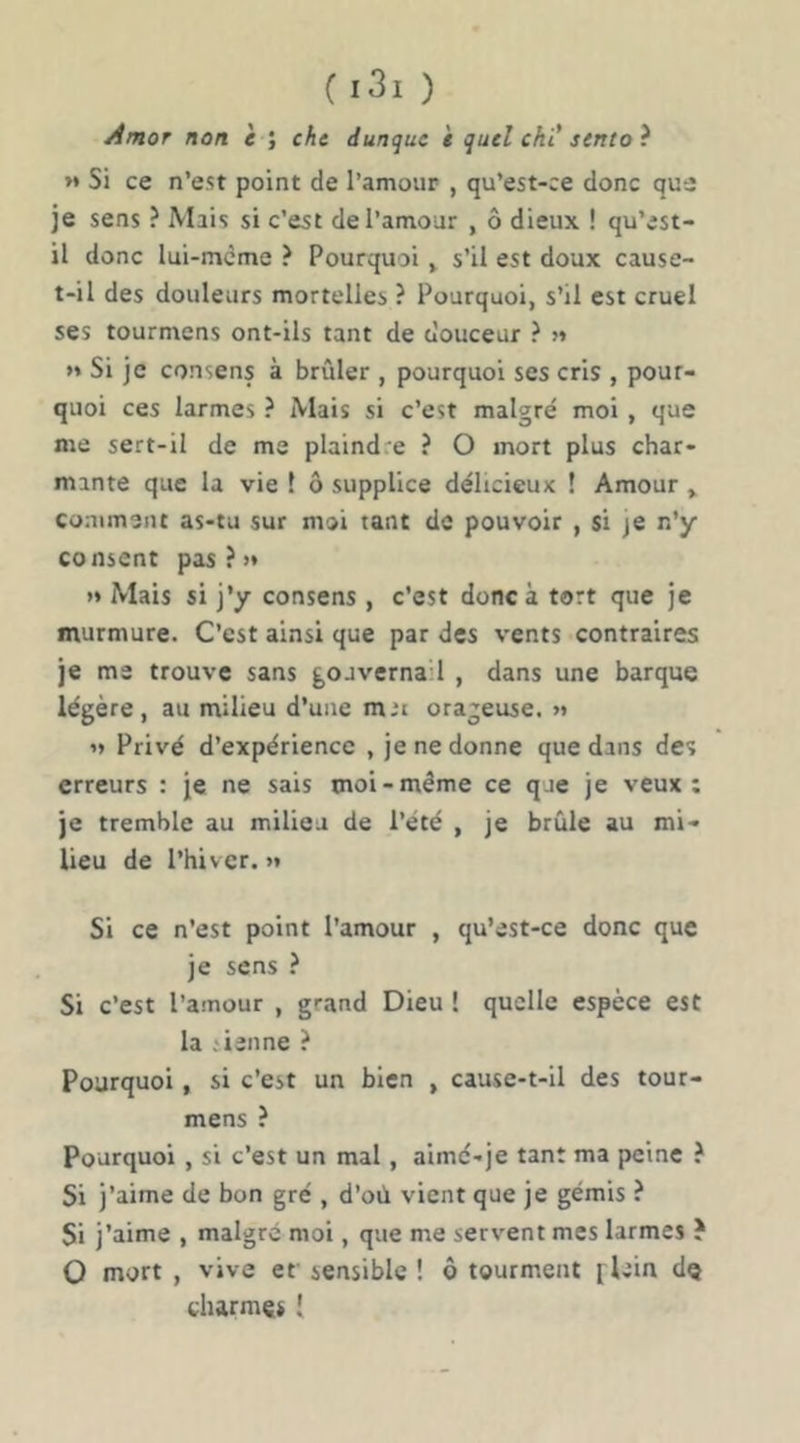 Amor non è ; cht dunquc i quel chi’sento ? >* Si ce n’est point de l’amour , qu’est-ce donc que je sens ? Mais si c’est de l’amour , ô dieux ! qu’est- il donc lui-meme ? Pourquoi > s’il est doux cause- t-il des douleurs mortelles ? Pourquoi, s’il est cruel ses tourmens ont-ils tant de ciouceur ? >» »* Si je consens à brûler , pourquoi ses cris , pour- quoi ces larmes ? Mais si c’est malgré moi , que me sert-il de me plaindre ? O mort plus char- mante que la vie ! ô supplice délicieux ! Amour » comment as-tu sur moi tant de pouvoir , si je n’y consent pas?» >» Mais si j’y consens , c’est donc à tort que je murmure. C’est ainsi que par des vents contraires je me trouve sans gouvernail , dans une barque légère, au milieu d’une mit orageuse. »» » Privé d’expérience , je ne donne que dans des erreurs : je ne sais moi-même ce que je veux: je tremble au milieu de l’été , je brûle au mi- lieu de l’hiver. >* Si ce n’est point l’amour , qu’est-ce donc que je sens ? Si c’est l’amour , grand Dieu ! quelle espèce est la .'ienne ? Pourquoi, si c’est un bien , cause-t-il des tour- mens ? Pourquoi , si c’est un mal, aimé-je tant ma peine è Si j’aime de bon gré , d’où vient que je gémis ? Si j’aime , malgré moi, que me servent mes larmes ? O mort , vive er sensible ! ô tourment flein dç charmes [