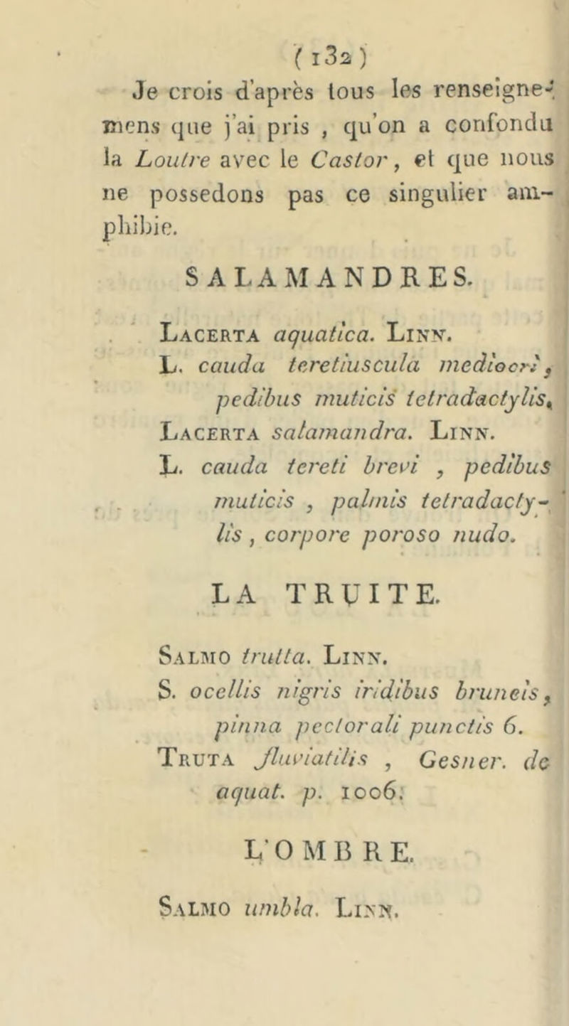 Je crois d’après tous les renseigne-, mens que j’ai pris , qu’on a confondu la Loutre avec le Castor, et que nous ne possédons pas ce singulier am- phibie. SALAMANDRES. . * Lacerta aquatlca. LiNy. L. cauda teretluscula mediocrt, pedibus muticis ietradactylls^ Lacerta salamajjdra. Linn. L. cauda iereti hrcv'i , pedibus . , muticis , pahnls tetradacty- lls , corpore poroso Jiudo. LA TRUITE. Salmo trutta. Linx. S. ocellls nigris Iridibus bru/iels, pinna pectorall punctls 6. Truta JluriatUis , Gesner. de aquat. p. 1006: L’OMBRE. Salmo urnbla. Lixx.