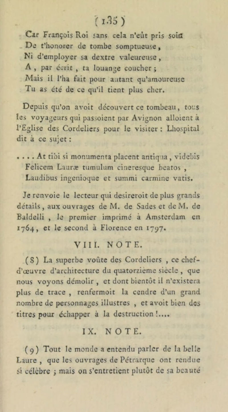 •( l.« )■ Cir François Roi sans cela n’eùt pris soia . De t’honorer de tombe somptueuse, Ni d’employer sa dextre valeureuse, A , par dcrit , ta louante coucher ; Mais il l’ha fait pour autant qu’amoureuse Tu as été de ce qu’il tient plus cher. Depuis qu’on avoit découvert ce tombeau, tous les voyageurs qui passoient par Avignon alloient à l’Eglise des Cordeliers pour le visiter : Lhospital dit à ce sujet : . . .. At tibi si monumenta placent antlq ia, videbis Felicem Lauræ tumulum cineresque beatos , Laudibus ingenioque et summi carminé vatis. Je renvoie le lecteur qui desireroit de plus grands détails , aux ouvrages de M. de Sades et de M. de Baldelli , le premier imprimé à Amsterdam en 1764, et le second à Florence en 17^7. VIII. NOTE. (S) La superbe voûte des Cordeliers , ce chef- d’œuvre d’architecture du quatorzième siècle , que nous voyons démolir , et dont bientôt il n’existera plus de trace , renfermoit la cendre d’un grand nombre de personnages illustres , et avoit bien des titres pour échapper à la destruction!.... IX. NOTE. (9) Tout le monde a entendu parler de la belle Laure , que les ouvrages de Pétrarque ont rendue si célèbre ; rnais on s’entretient plutôt de sa beauté
