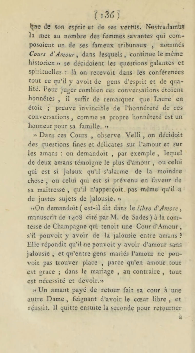 de son esprit et de ses vertus. Nostradamuj ïa met au nombre des femmes savantes qui com- posoient un de ses fameux tribunaux , nomme's Cours d'Amour , dans lesquels , continue le même historien » se decidoient les questions galantes et spirituelles : là on recevoit dans les conférences tout ce qu’il y avoir de gens d’esprit et de qua- lité. Pour juger combien ces conversations étoient honnêtes , il suffit de remarquer que Laure en étoit ; preuve invincible de l’honnêteté de ces conversations , comme sa propre honnêteté est un honneur pour sa famille. » Dans ces Cours , observe VellI , on décident des questions fines et délicates sur l’amour et sur les amans : on demandoit , par exemple , lequel de deux amans témoigne le plus d’amour , ou celui qui est si jaloux qu’il s’alarme de la moindre chose , ou celui qui est si prévenu en faveur de sa maîtresse , qu'il n’apperçoit pas même qu’il a de justes sujets de jalousie. >» «On demandoit ( est-il dit dans le /ilrro d'Amore , manuscrit de 1408 cité par M. de Sades ) à la com- tesse de Champagne qui tenoit une Cour d’Amour, s’il pouvoir y avoir de la jalousie entre amans ? Elle répondit qu’il ne pouvoir y avoir d’amour sans jalousie , et qu’entre gens mariés l’amour ne jx)U- voit pas trouver place , parce qu’en amour tout est grâce ; dans le mariage , au contraire , tout est nécessité et devoir.^ M Un amant payé de retour fait sa cour à une autre Dame , feignant d’avoir le cœur libre , et réussit. Il quitte ensuite la seconde pour retourner à