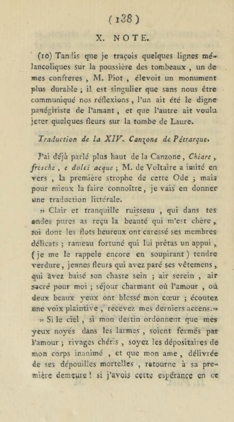 X. NOTE. (lO) Tan-lis que je traçois quelques lignes mé- lancoliques sur la poussière des tombeaux , un de mes confrères , M. Piot , élevoit un monument plus durable ; il est singulier que sans nous être communiqué nos réflexions , l’un ait été le digne panégiriste de l’amant, et que l’autre ait voulu jeter quelques fleurs sur la tombe de Laure. Traduction de la Xlf^^ Canione de Pétrarque- J’ai déjà parlé plus haut de la Canzone, Chiare ^ fresche , e doici acque ; M. de Voltaire a imité en vers , la première strophe de cette Ode j mais pour mieux la faire connoître, je vais' en donner une traduction littérale. « Clair et tranquille ruisseau , qui dans tes ondes pures as reçu la beauté qui m’est chère , ïoi dont les flots heureux ont caressé ses membres délicats ; rameau fortuné qui lui prêtas un appui , ( je me le rappelé encore en soupirant ) tendre verdure, jeunes fleurs qui avez paré ses vêtemens , qui àvez baisé son chaste sein ; air serein , air sacre pour moi j séjour charmant oii l’amour , oii deux beaux 3*eux ont blessé mon cœur ; écoutez une voix plaintive , recevez mes derniers accens.»» » Si le ciel , si mon destin ordonnent que mes yeux noyés dans les larmes , soient fermés par l’amour j rivages chéris , soyez les dépositai;es de mon corps inanimé , et que mon ame , délivrée de ses dépouilles mortelles , retourne à sa pre- mière demeure I si j’avois cette espérance en ce
