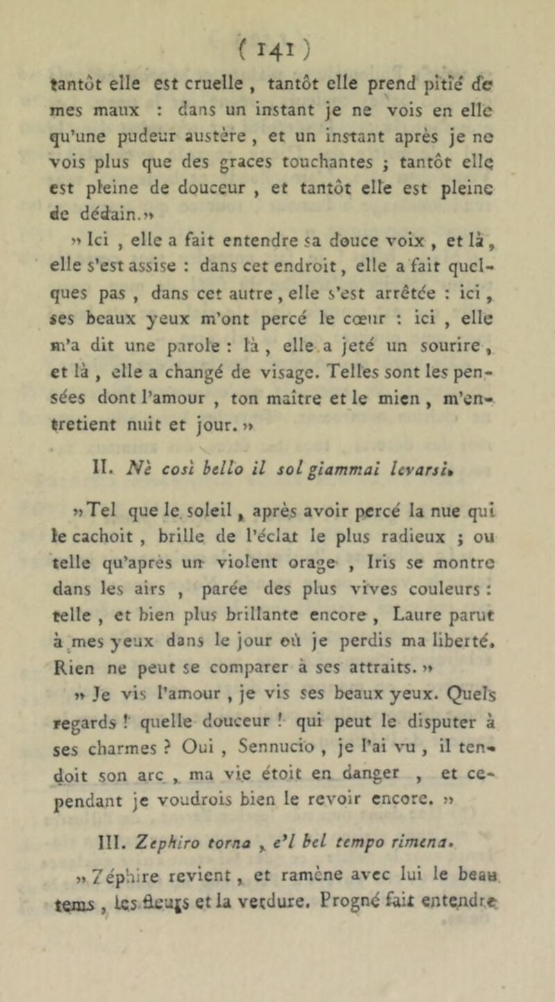 tantôt elle est cruelle , tantôt elle prend pitîe' de mes maux : dans un instant je ne vois en elle qu’une pudeur austère , et un instant après je ne vois plus que des grâces touchantes ; tantôt elle est pleine de douceur , et tantôt cite est pleine de dédain.» » Ici , elle a fait entendre sa douce voix , et là , elle s’est assise : dans cet endroit, elle a fait quel- ques pas , dans cet autre , elle s’est arrêtée : ici, «es beaux yeux m’ont percé le coeur : ici , elle m’a dit une parole: là, elle a jeté un sourire, et là , elle a changé de visage. Telles sont les pen- sées dont l’amour , ton maître et le mien , m’en- tretient nuit et jour.» II. Nè cosl bello il sol gîammai Icvarsî» «Tel que le soleil, après avoir percé la nue qui le cachoit , brille de l’éclat le plus radieux ; ou telle qu’après un^ violent orage , Iris se montre dans les airs , parée des plus vives couleurs : telle , et bien plus brillante encore , Laure parut à^mesyeux dans le jour où je perdis ma liberté. Rien ne peut se comparer à ses attraits. » » Je vis l’amour , je vis ses beaux yeux. Quels regards ? quelle douceur ! qui peut le disputer à ses charmes ? Oui , Sennucio , je l’ai vu , il ten- doit son arc, ma vie étoit en danger , et ce- pendant je voudrois bien le revoir encore. » III. Zephiro torna , «’/ bel tempo rimena. »7ép'nire revient, et ramène avec lui le beau teais, 1«5 ârajs et la verdure. Progné fait entcindttt