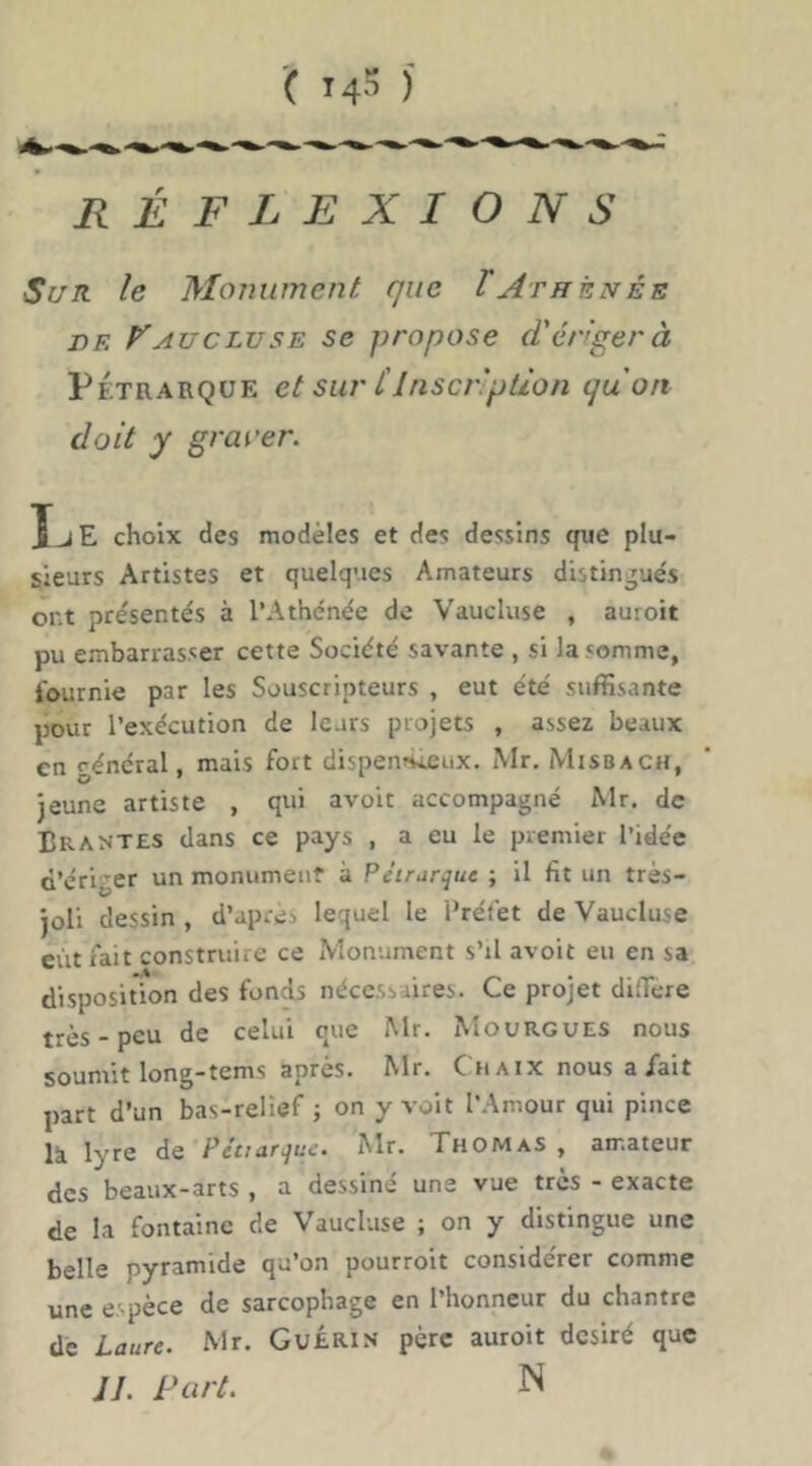 réflexions Sur le Monument que T Athénée DF. AUC LU SE SC pFopose (T ériger à PÉTRARQUE et sut' l'Inscription quart doit y grarer. XjE choix des modèles et des dessins que plu- sieurs Artistes et quelques Amateurs distingues ont présentés à l’Athénée de Vaucluse , auroit pu embarrasser cette Société savante , si la somme, fournie par les Souscripteurs , eut été suffisante pour l’exécution de leurs projets , assez beaux en général, mais fort dispennieux. iMr. Misbach, jeune artiste , qui avoir accompagné Mr. de Brantes dans ce pays , a eu le premier l’idée d’ériger un monumeuf à Pétrarque ; il fit un très- joli dessin , d’après lequel le Préfet de Vaucluse eût fait construire ce Monument s’il avoir eu en sa disposition des fonds nécessaires. Ce projet diffère très - peu de celui que Mr. Mourgues nous soumit long-rems après. Mr. Ch a ix nous a/ait part d’un bas-relief ; on y voit l’Amour qui pince là lyre de Pétiarque. Mr. Thomas , amateur des beaux-arts , a dessiné une vue très - exacte de la fontaine de Vaucluse ; on y distingue une belle pyramide qu’on pourroit considérer comme une espèce de sarcophage en l’honneur du chantre de Laure. Mr. GuÉRis père auroit désiré que JL Part. N