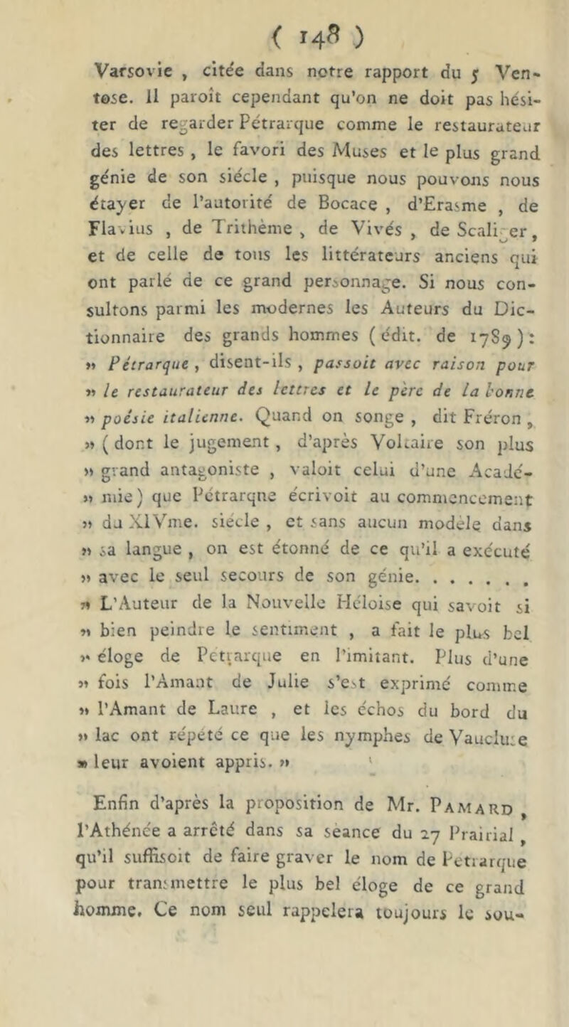 < 14^ ) Varsovie , citée dans notre rapport du 5 Ven- tôse. II paroît cependant qu’on ne doit pas hési- ter de regarder Pétrarque comme le restaurateur des lettres, le favori des Muses et le plus grand génie de son siècle , puisque nous pouvons nous étayer de l’autorité de Bocace , d’Erasme , de Flavius , de Triihème , de Vivés , deScali er. et de celle de tous les littérateurs anciens qui ont parlé de ce grand personnage. Si nous con- sultons parmi les modernes les Auteurs du Dic- tionnaire des grands hommes (édit, de 17S9): »» Pétrarque , disent-ils , passait avec raison pour »> le restaurateur des lettres et le pire de la lionne « poésie italienne. Quand on songe , dit Fréron , » ( dont le jugement, d’après Voltaire son plus >» grand antagoniste , valoir celui d’une Acadc- » mie ) que Pétrarque écrivoit au commencement M du XlVme. siècle , et sans aucun modèle dans » sa langue , on est étonné de ce qu’il a exécuté » avec le seul secours de son génie « L’Auteur de la Nouvelle Héloise qui savoir si « bien peindre le sentiment , a fait le plus bel >• éloge de Pétrarque en l’imitant. Plus d’une M fois l’Amant de Julie s’est exprimé comme « l’Amant de Laure , et les échos du bord du »» lac ont répété ce que les nymphes de Vaucluse » leur avoient appris. » ' Enfin d’après la proposition de Mr. Pamard , l’Athénée a arreté dans sa seance du 27 Prairial, qu’il suffisoit de faire graver le nom de Pétrarque pour transmettre le plus bel éloge de ce grand homme. Ce nom seul rappeler» toujours le sou-