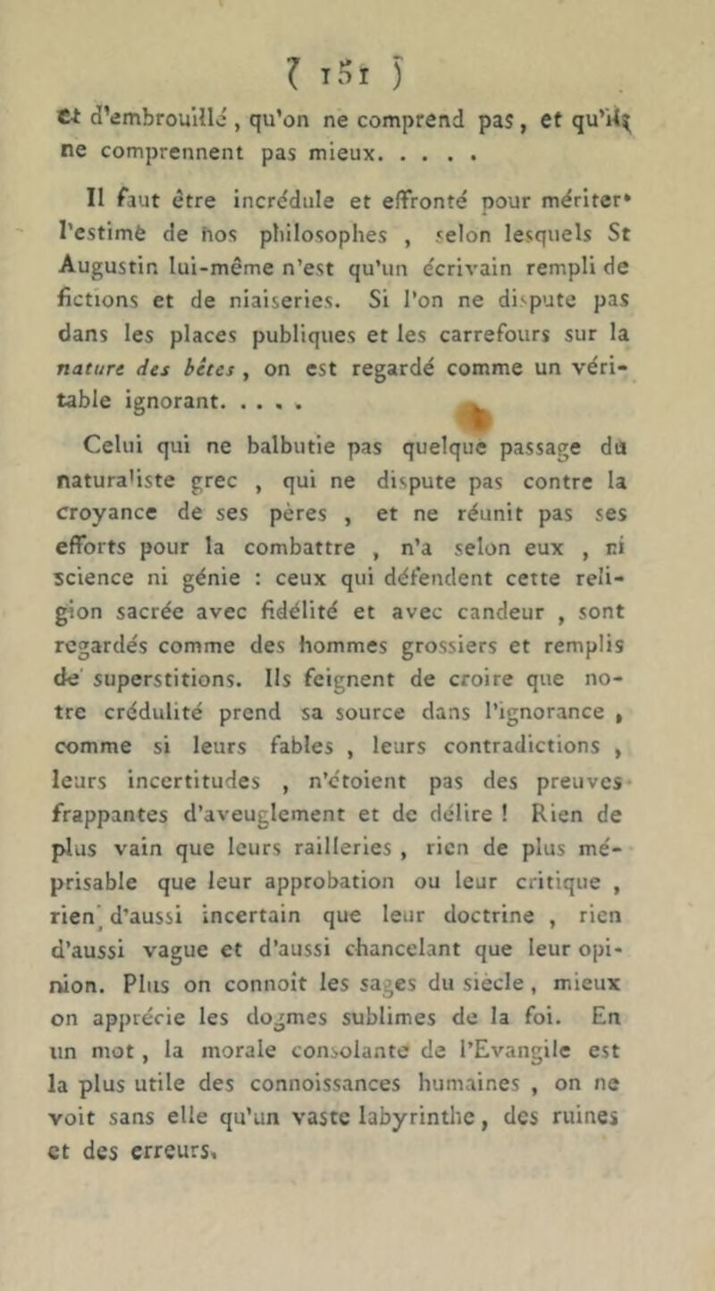 W d’embrouHIc , qu’on ne comprend pas, et qu’U^ ne comprennent pas mieux II faut être incrédule et effronté pour mériter» l’estimè de hos plûlosophes , selon lesquels St Augustin lui-même n’est qu’un écrivain rempli de fictions et de niaiseries. Si l’on ne dispute pas dans les places publiques et les carrefours sur la nature des bêtes , on est regardé comme un véri- table ignorant ^ Celui qui ne balbutie pas quelque passage du naturaliste grec , qui ne dispute pas contre la croyance de ses pères , et ne réunit pas ses efforts pour la combattre , n’a selon eux , ni science ni génie : ceux qui défendent cette reli- gion sacrée avec fidélité et avec candeur , sont regardés comme des hommes grossiers et remplis de superstitions. Ils feignent de croire que no- tre crédulité prend sa source dans l’ignorance , comme si leurs fables , leurs contradictions , leurs incertitudes , n’étoient pas des preuves frappantes d’aveuglement et de délire ! Rien de plus vain que leurs railleries , rien de plus mé- prisable que leur approbation ou leur critique , rien’ d’aussi incertain que leur doctrine , rien d’aussi vague et d’aussi chancelant que leur opi- nion. Plus on connoît les sages du siècle, mieux on apprécie les dogmes sublimes de la foi. En un mot, la morale consolante de l’Evangile est la plus utile des connoissances humaines , on ne voit sans elle qu’un vaste labyrinthe, des ruines et des erreurs.