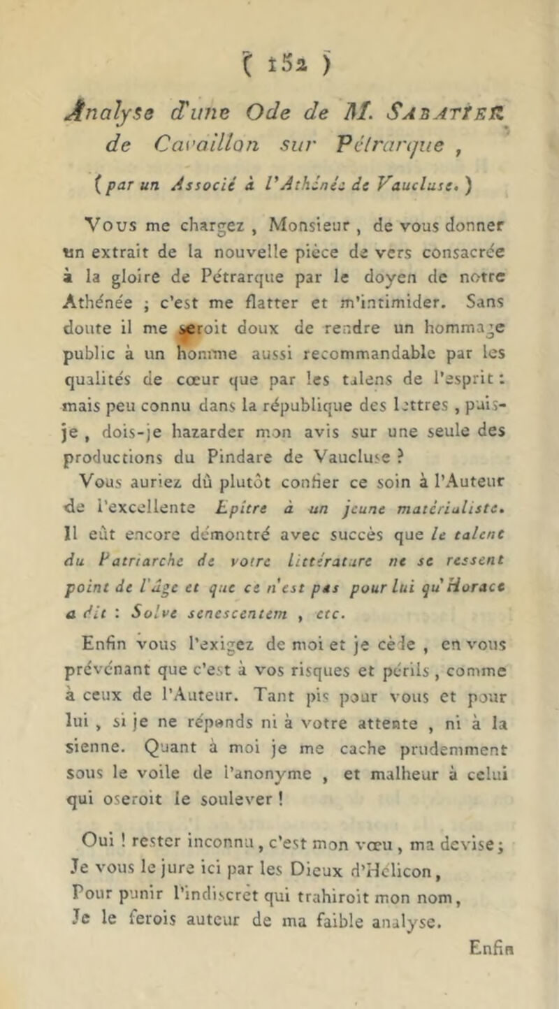 Analyse d'une Ode de M. SAnATtEtZ de Cai’oUlan sur Pélrartjue , {par un Associé à l'Athènes de Vaucluse.) Vous me chargez , Monsieur , de vous donner «n extrait de la nouvelle pièce de vers consacrée à la gloire de Pétrarque par le doyen de notre Athénée ; c’est me flatter et m’intimider. Sans doute il me ^roit doux de rendre un hommage public à un nomme aussi recommandable par les qualités de cœur que par les talens de l’esprit : mais peu connu dans la république des lettres , puis- je , dois-je hazarder mon avis sur une seule des productions du Pindare de Vaucluse ? Vous auriez dû plutôt confier ce soin à l’Auteur cle l’excellente Lpitre à un jeune matérialiste. 11 eût encore démontré avec succès que le talent du Patriarche de votre Littérature ne se ressent point de l'ûge et que ce n'est pes pour lui qu Horace a dit : Solve senescentem , etc. Enfin vous l’exigez de moi et je cède , en vous prévénant que c’est à vos risques et périls , comme à ceux de l’Auteur. Tant pis pour vous et pour lui , si je ne réponds ni à votre attente , ni à la sienne. Quant à moi je me cache prudemment sous le voile de l’anonyme , et malheur à celui qui oseroit le soulever ! Oui ! rester inconnu, c’est mon vœu , ma devise; .Te vous le jure ici par les Dieux d’Hclicon, Pour punir l’indiscret qui trahiroit mon nom, Je le ferois auteur de ma faible analyse. Enfin