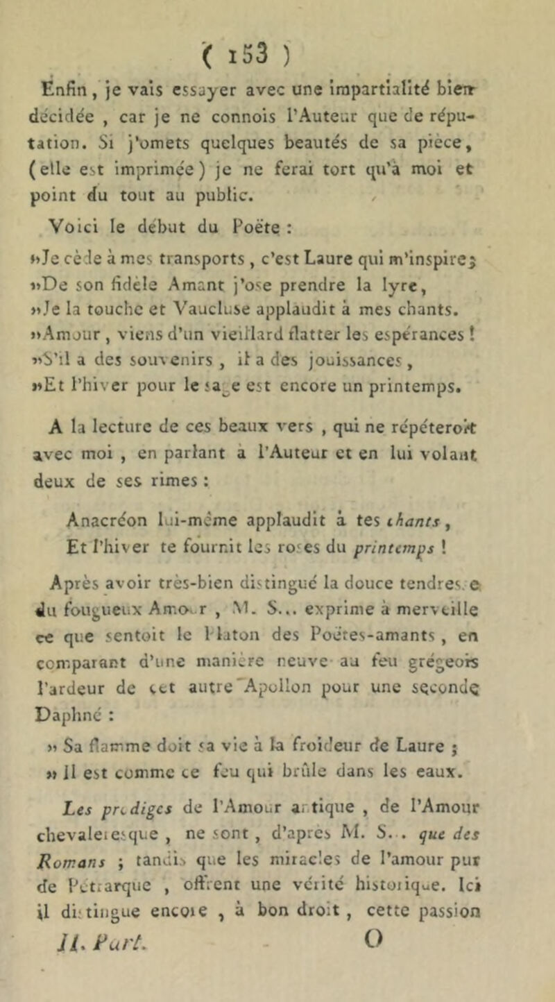 Enfin, je vais essayer avec une inipartlalitë bien- décidée , car je ne connois l’Auteur que de répu- tation. Si j*^omets quelques beautés de sa picce, (elle est imprimée) je ne ferai tort qu’à mol et point du tout au public. / Voici le début du Poète : *>Je cède à mes transports , c’est Laure qui m’inspire^ »»De son fidèle Amant j’ose prendre la lyre, »Je la touche et Vaucluse applaudit à mes chants. »Amjur, viens d’un vieillard flatter les espérances î vb’il a des souvenirs , il a des jouissances, wEt l’hiver pour le «a^e est encore un printemps. A la lecture de ces beaux vers , qui ne rcpéterok avec moi , en parlant a l’Auteur et en lui volant deux de ses rimes : Anacréon lui-mcme applaudit à tes ihants, Et l’hiver te fournit les ro'es du printemps ! Après avoir très-bien distingue la douce tendres © du fougueiiX Amo. r , M. S... exprime à merveille rc que sentoit le Maton des Poètes-amants , en comparant d’une manière neuve au feu grégeois l’ardeur de ect autre Apollon pour une second^ Daphné : )i Sa flamme doit sa vie à la froideur de Laure ; » II est comme ce feu qui brûle dans les eaux. Les prodiges de l’Amour artique , de l’Amour chevaleiesque , ne sont, d’après M. S. . que des Romans ; tandis que les miracles de l’amour put de Pétrarque , oftVcnt une vérité historique. Ici U di.'tingue encore , à bon droit, cette passion U. RurL O