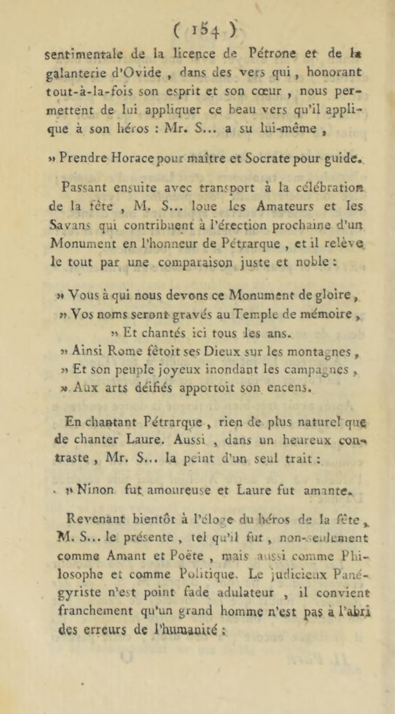 sentimentale de la licence de Pétrone et de i« galanterie d’Ovide , dans des vers qui, honorant tout-à-la-fois son esprit et son cœur , nous per- mettent de lui appliquer ce beau vers qu’il appli- que à son héros : Mr. S... a su lui-même , >* Prendre Horace pour maître et Socrate pour guide. Passant ensuite avec transport à la célébration de la tête , M. S... loue les Amateurs et les Savans qui contribuent à l’érection prochaine d’un Monument en l’honneur de Pétrarque , et il relève, le tout par une comparaison juste et noble : >• Vous à qui nous devons ce Monument de gloire, » Vos noms seront gravés au Temple de mémoire , »* Et chantés ici tous les ans. »> Ainsi Rome fêtoit ses Dieux sur les montagnes , >> Et son peuple joyeux inondant les campagnes , M Aux arts déifiés appottoit son encens. En chantant Pétrarque , rien de plus naturel que; de chanter Laure. Aussi , dans un heureux coii'^ traste , Mr. S... la peint d’un seul trait: . n Ninon fut amoureuse et Laure fut amante. Revenant bientôt à l’cloge du héros de la fête ^ M. S... le présente , tel qu’il fut, non-.ceulcment comme Amant et Poète , mais aussi comme Phi- losophe et comme Politique. Le judicieux Pané- gyriste n’est point fade adulateur , il convient franchement qu’un grand homme n’est pas à l’abri des erreurs de l’iiumauué :