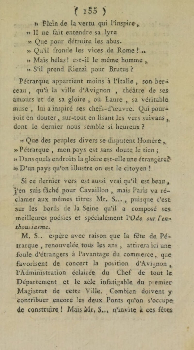 »» Plein de la vertu qui l^inspire ^ »» II ne fait entendre sa lyre M Que pour de'truire les abus. M Qu’il fronde les vices de Rome !..» »* Mais hélas ! est-il le même homme y >* S’il prend Rienzi pour Brutus ? Pétrarque appartient moins à l’Italie , son ber- ceau , qu’à la ville d’Avignon , théâtre de ses amours et de sa gloire , où Laure , sa véritable muse , lui a inspiré ses chefs-d’œuvre. Qui pour- roit en douter , sur-tout en lisant les vers suivans , dont le dernier nous semble si heureux ? >» Que des peuples divers se disputent Homère ,, »» Pétrarque , mon pays est sans doute le tien ; M Dans quels endroits la gloire est-elle une étrangère?' »>D’un pays qu’on illustre on est le citoyen ! Si ce dernier vers est aussi vrai qu’il est beau , j’en suis fâché pour Cavaillon , mais Paris va ré- clamer aux mêmes titres Mr. S... , puisque c’est sur les bords de la Seine qu’il a composé ses meilleures poésies et spécialement l'Ode sur l'en* thousiasme. M. S., espère avec raison que la fête de Pé- trarque , renouvelée tous les ans , attirera ici une foule d’étrangers à l’avantage du commerce, que favorisent de concert la position d’Avignon ^ l’Administration éclairée du Chef de tout le Département et le zele infatigable du p'emier Magistrat de cette V dle, Combien doivent y contribuer encore les deux Ponts qu’on s’occupe de construire ! MaisMr. S... n’invitc à ces fêtes