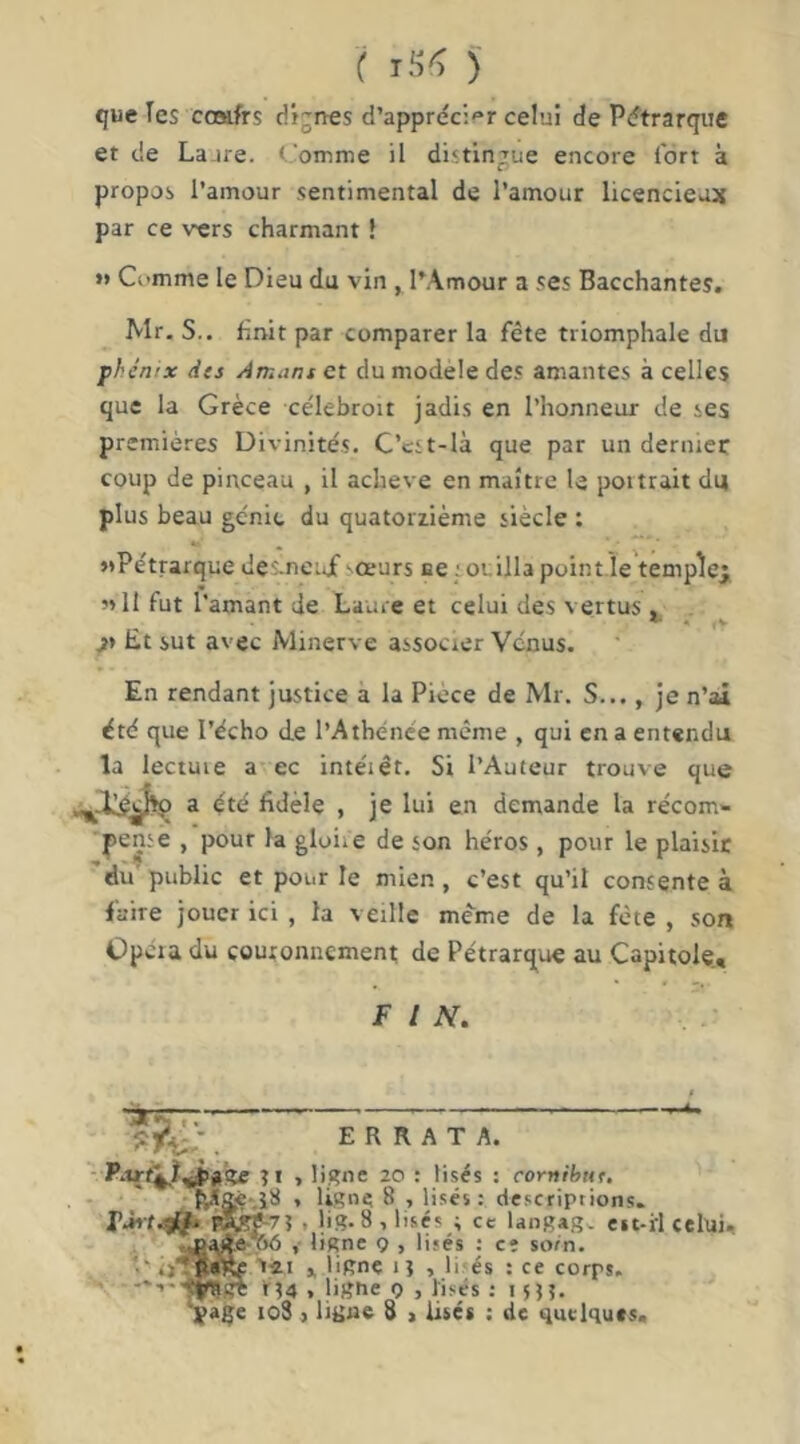 que les coaifrs dignes d’apprécier celui de Pétrarque et de Lajre. Comme il distingue encore fort à propos l’amour sentimental de l’amour licencieux par ce vers charmant ! J» Comme le Dieu du vin , l’Amour a ses Bacchantes. Mr. S., finit par comparer la fête triomphale du phénix dts Amans et du modèle des amantes à celles que la Grèce célebroit jadis en l’honneur de ses premières Divinités. C’cst-là que par un dernier coup de pinceau , il achevé en maître le poitrait du plus beau génie du quatorzième siècle : «Pétrarque des-neijf sœurs ee ; otilla pointie temple^ «11 fut l’amant de Laure et celui des vertus . . Et sut avec Minerve associer Venus. En rendant justice à la Piece de Mr. S..., je n’ai été que l’écho de l’Athénée même , qui en a entendu la lectuie a ec intéiêt. Si l’Auteur trouve que a été fidèle , je lui en demande la récom- pense , pour la gloire de son héros, pour le plaisir 'ëu public et pour le mien , c’est qu’il consente à faire jouer ici , la veille meme de la fête , son Opéra du couronnement; de Pétrarque au Capitole., f l N, $ . ERRATA. - , ligne 20 : lises : cornihttr. * ligne 8 , lises: descriptions. t lig. 8 , lises ; ce langag. est-il celui. ; ^aAe- ttô , ligne 9 , lises : cî sotn. >, üRne i î , li'és : ce corps. ^ >'14 . ligue 9 , lises : 15)5. ’ÿage io3 ) ligne 8 , lises : de quelques.